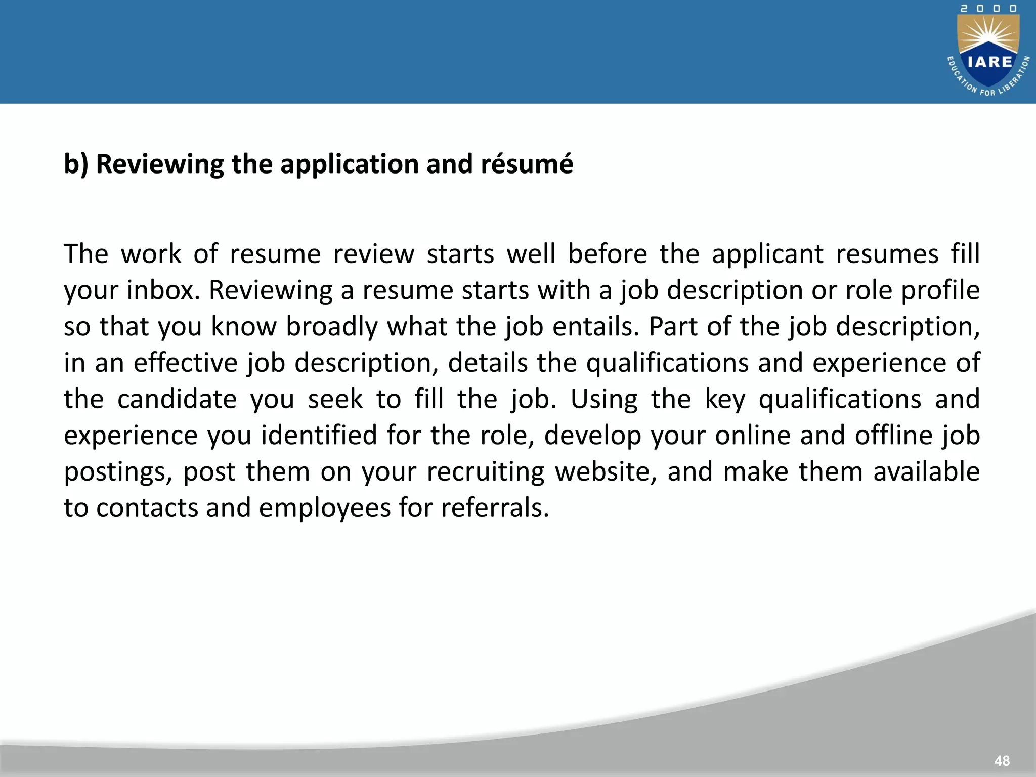48
b) Reviewing the application and résumé
The work of resume review starts well before the applicant resumes fill
your inbox. Reviewing a resume starts with a job description or role profile
so that you know broadly what the job entails. Part of the job description,
in an effective job description, details the qualifications and experience of
the candidate you seek to fill the job. Using the key qualifications and
experience you identified for the role, develop your online and offline job
postings, post them on your recruiting website, and make them available
to contacts and employees for referrals.
 