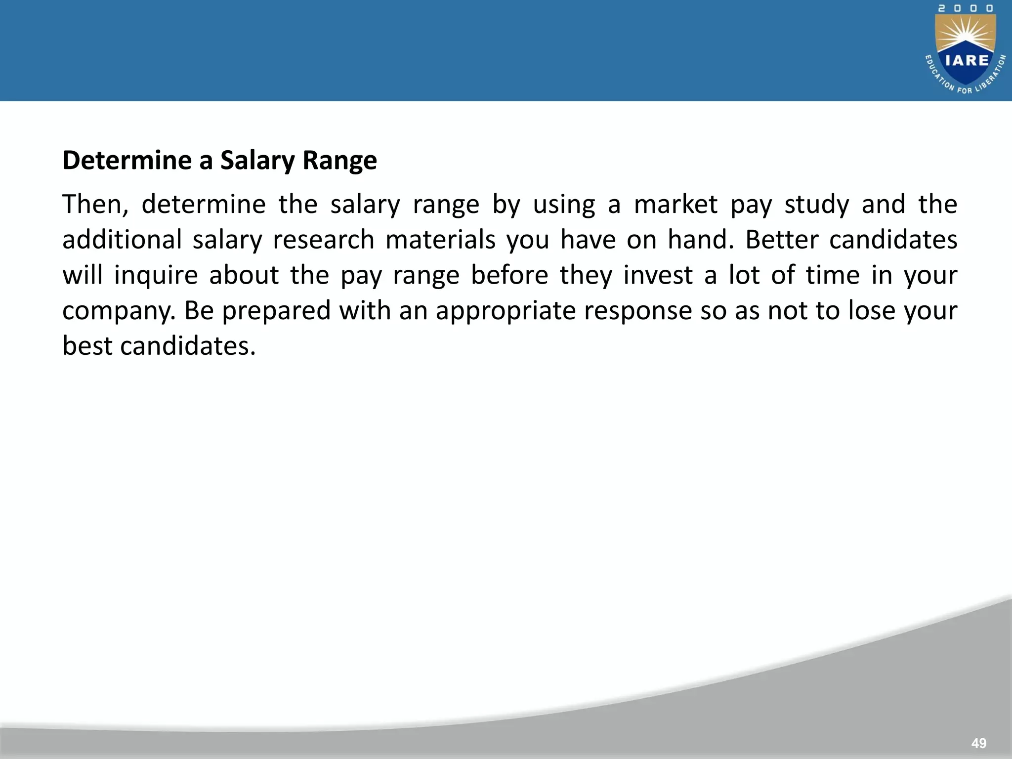 49
Determine a Salary Range
Then, determine the salary range by using a market pay study and the
additional salary research materials you have on hand. Better candidates
will inquire about the pay range before they invest a lot of time in your
company. Be prepared with an appropriate response so as not to lose your
best candidates.
 