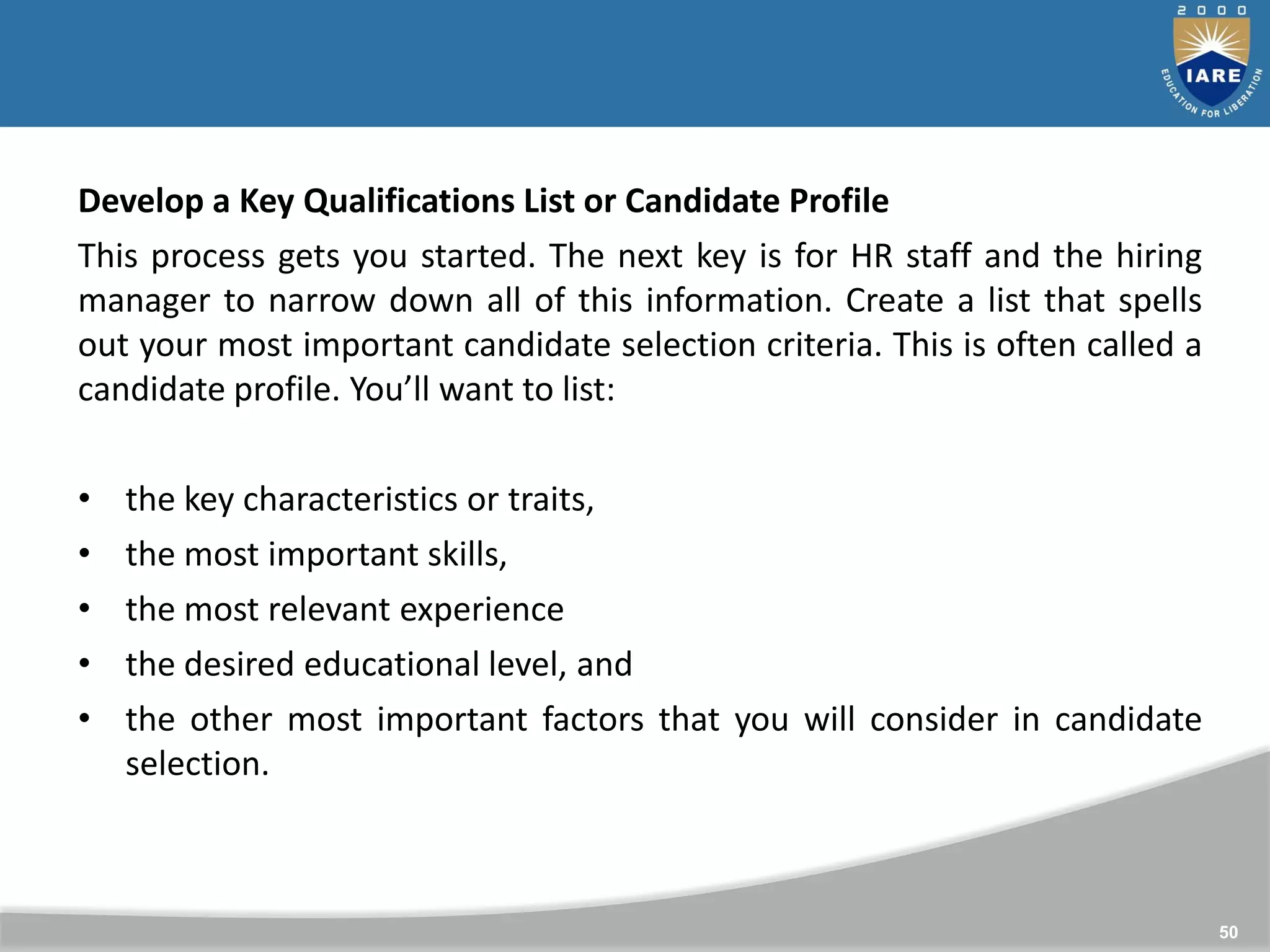 50
Develop a Key Qualifications List or Candidate Profile
This process gets you started. The next key is for HR staff and the hiring
manager to narrow down all of this information. Create a list that spells
out your most important candidate selection criteria. This is often called a
candidate profile. You’ll want to list:
• the key characteristics or traits,
• the most important skills,
• the most relevant experience
• the desired educational level, and
• the other most important factors that you will consider in candidate
selection.
 