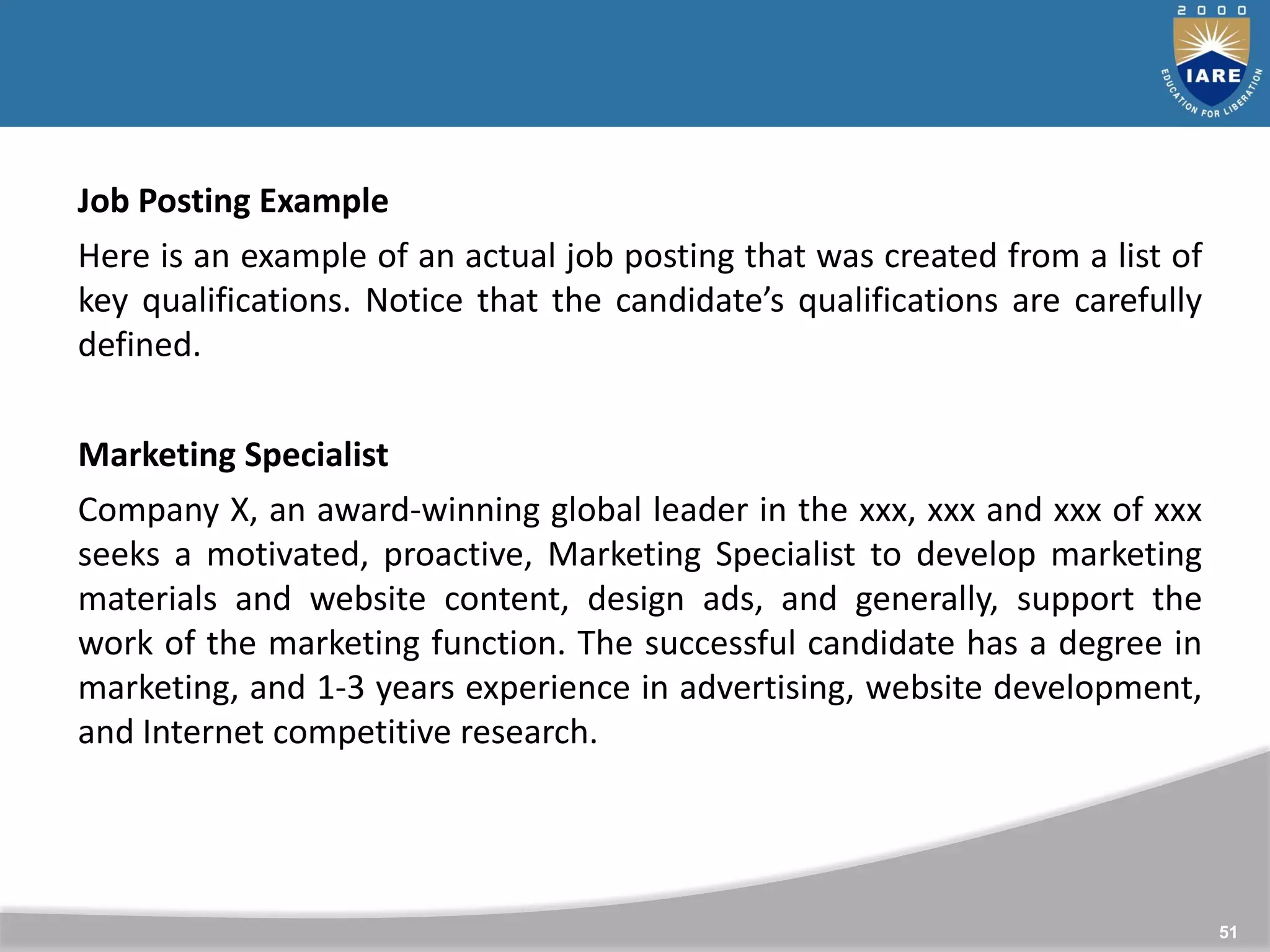 51
Job Posting Example
Here is an example of an actual job posting that was created from a list of
key qualifications. Notice that the candidate’s qualifications are carefully
defined.
Marketing Specialist
Company X, an award-winning global leader in the xxx, xxx and xxx of xxx
seeks a motivated, proactive, Marketing Specialist to develop marketing
materials and website content, design ads, and generally, support the
work of the marketing function. The successful candidate has a degree in
marketing, and 1-3 years experience in advertising, website development,
and Internet competitive research.
 