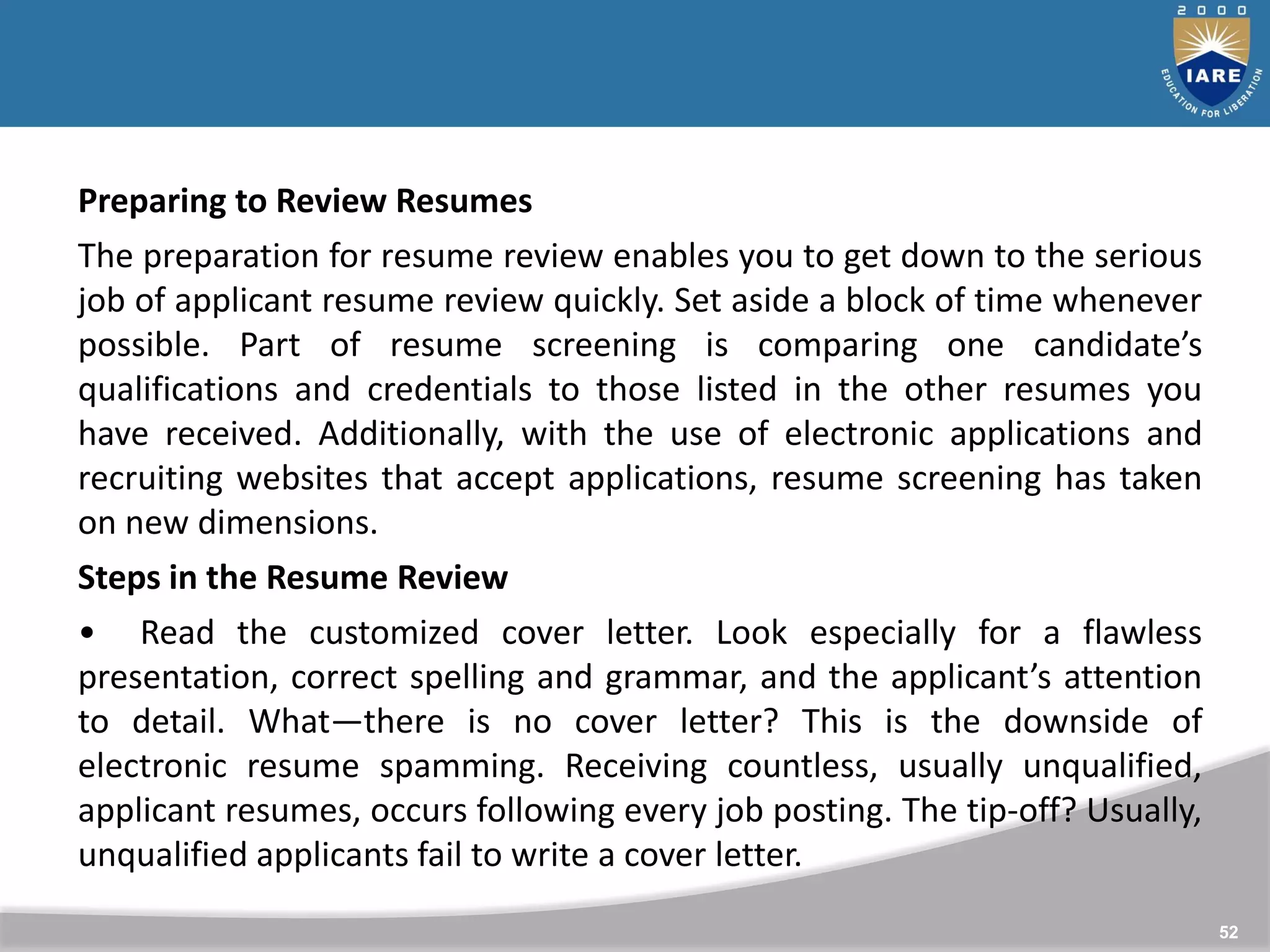 52
Preparing to Review Resumes
The preparation for resume review enables you to get down to the serious
job of applicant resume review quickly. Set aside a block of time whenever
possible. Part of resume screening is comparing one candidate’s
qualifications and credentials to those listed in the other resumes you
have received. Additionally, with the use of electronic applications and
recruiting websites that accept applications, resume screening has taken
on new dimensions.
Steps in the Resume Review
• Read the customized cover letter. Look especially for a flawless
presentation, correct spelling and grammar, and the applicant’s attention
to detail. What—there is no cover letter? This is the downside of
electronic resume spamming. Receiving countless, usually unqualified,
applicant resumes, occurs following every job posting. The tip-off? Usually,
unqualified applicants fail to write a cover letter.
 