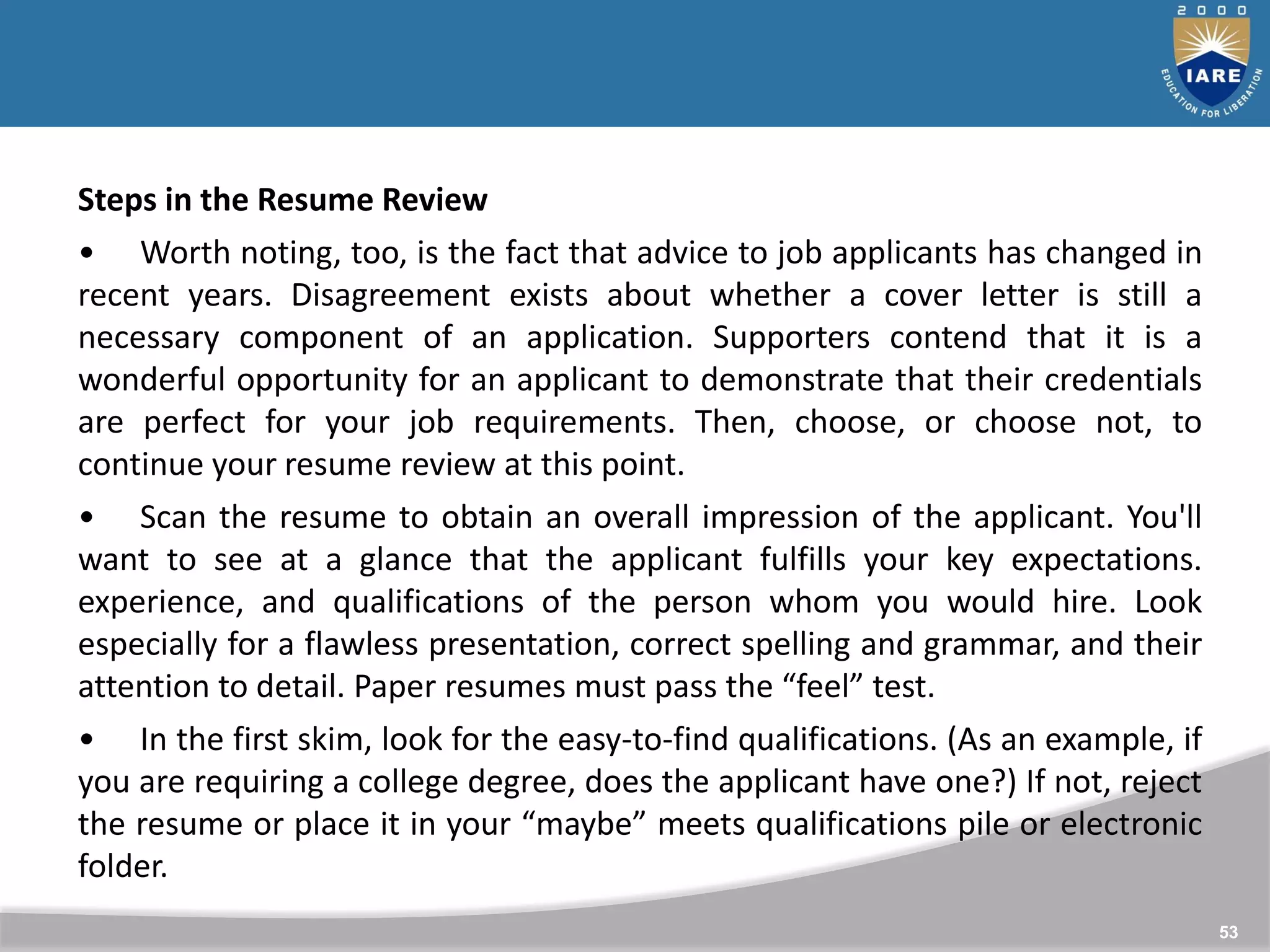 53
Steps in the Resume Review
• Worth noting, too, is the fact that advice to job applicants has changed in
recent years. Disagreement exists about whether a cover letter is still a
necessary component of an application. Supporters contend that it is a
wonderful opportunity for an applicant to demonstrate that their credentials
are perfect for your job requirements. Then, choose, or choose not, to
continue your resume review at this point.
• Scan the resume to obtain an overall impression of the applicant. You'll
want to see at a glance that the applicant fulfills your key expectations.
experience, and qualifications of the person whom you would hire. Look
especially for a flawless presentation, correct spelling and grammar, and their
attention to detail. Paper resumes must pass the “feel” test.
• In the first skim, look for the easy-to-find qualifications. (As an example, if
you are requiring a college degree, does the applicant have one?) If not, reject
the resume or place it in your “maybe” meets qualifications pile or electronic
folder.
 