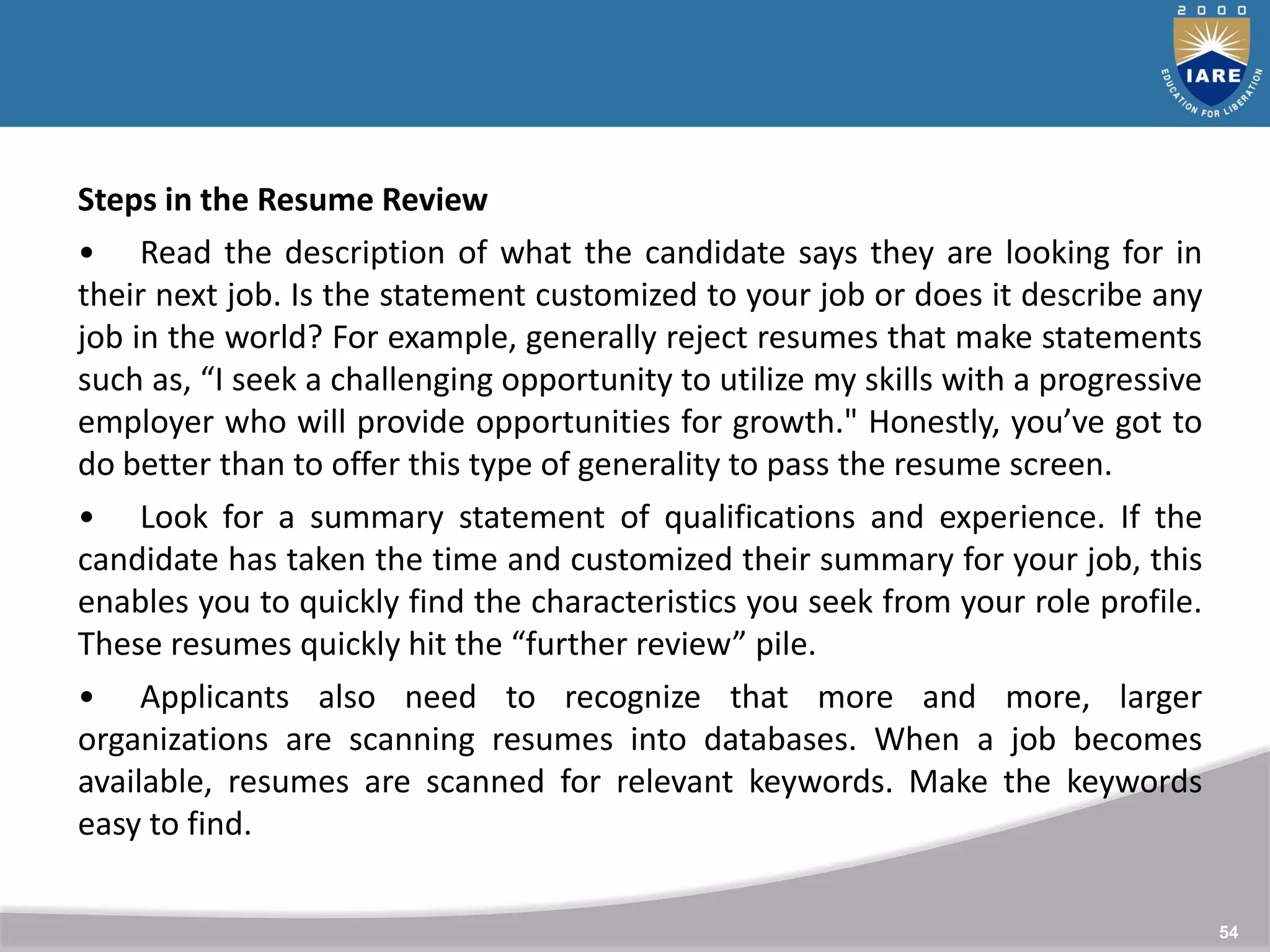 54
Steps in the Resume Review
• Read the description of what the candidate says they are looking for in
their next job. Is the statement customized to your job or does it describe any
job in the world? For example, generally reject resumes that make statements
such as, “I seek a challenging opportunity to utilize my skills with a progressive
employer who will provide opportunities for growth." Honestly, you’ve got to
do better than to offer this type of generality to pass the resume screen.
• Look for a summary statement of qualifications and experience. If the
candidate has taken the time and customized their summary for your job, this
enables you to quickly find the characteristics you seek from your role profile.
These resumes quickly hit the “further review” pile.
• Applicants also need to recognize that more and more, larger
organizations are scanning resumes into databases. When a job becomes
available, resumes are scanned for relevant keywords. Make the keywords
easy to find.
 