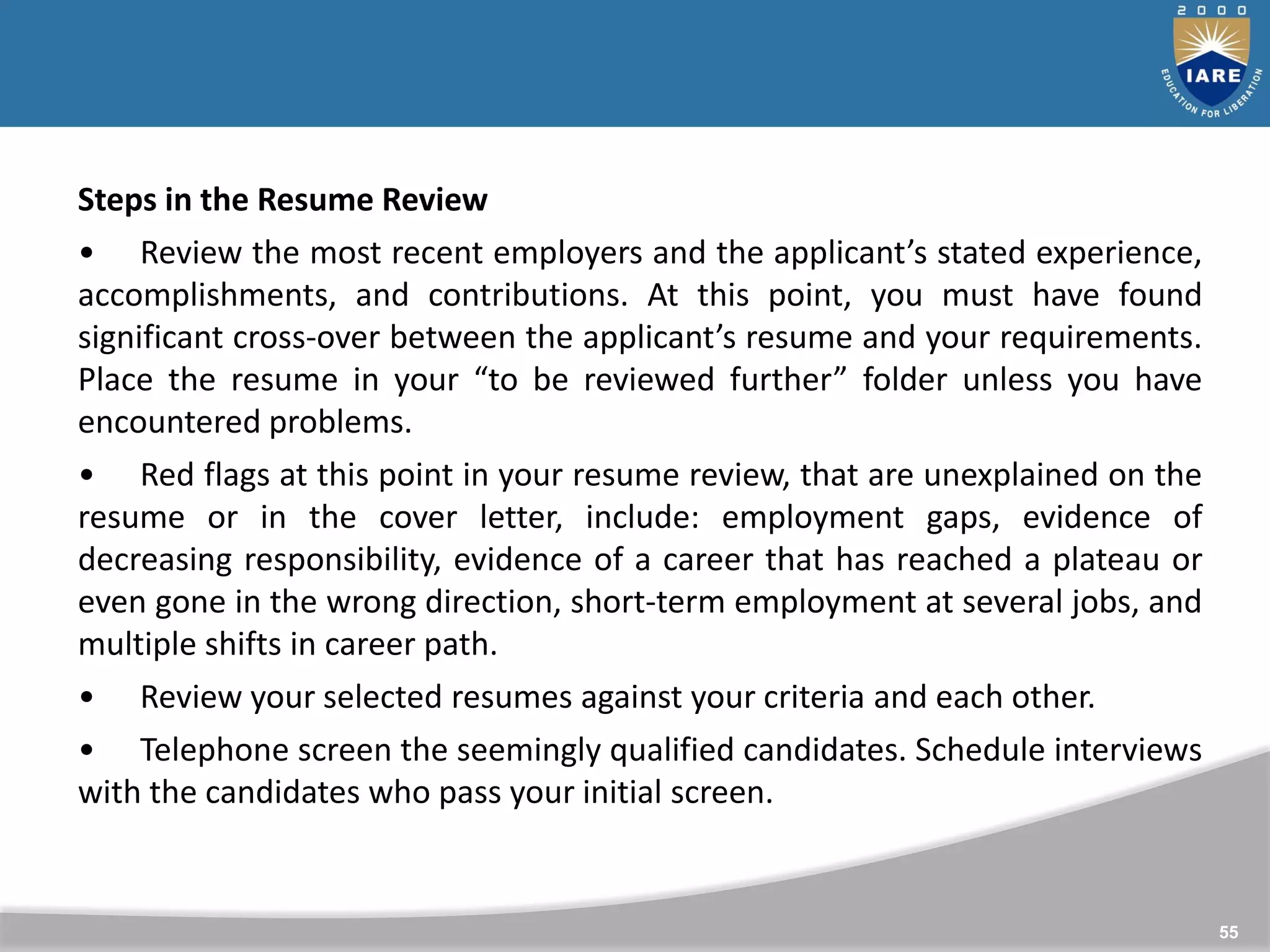 55
Steps in the Resume Review
• Review the most recent employers and the applicant’s stated experience,
accomplishments, and contributions. At this point, you must have found
significant cross-over between the applicant’s resume and your requirements.
Place the resume in your “to be reviewed further” folder unless you have
encountered problems.
• Red flags at this point in your resume review, that are unexplained on the
resume or in the cover letter, include: employment gaps, evidence of
decreasing responsibility, evidence of a career that has reached a plateau or
even gone in the wrong direction, short-term employment at several jobs, and
multiple shifts in career path.
• Review your selected resumes against your criteria and each other.
• Telephone screen the seemingly qualified candidates. Schedule interviews
with the candidates who pass your initial screen.
 