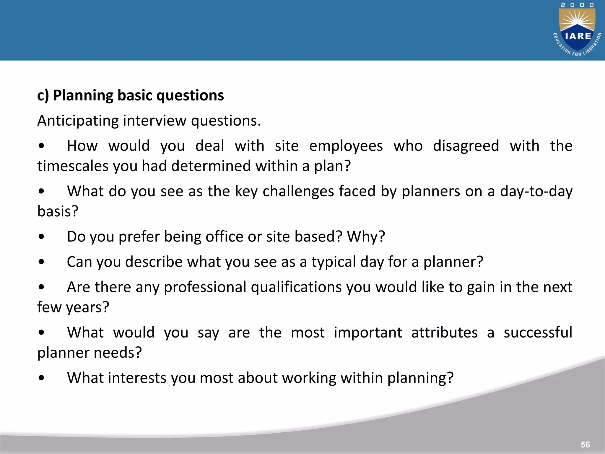 56
c) Planning basic questions
Anticipating interview questions.
• How would you deal with site employees who disagreed with the
timescales you had determined within a plan?
• What do you see as the key challenges faced by planners on a day-to-day
basis?
• Do you prefer being office or site based? Why?
• Can you describe what you see as a typical day for a planner?
• Are there any professional qualifications you would like to gain in the next
few years?
• What would you say are the most important attributes a successful
planner needs?
• What interests you most about working within planning?
 