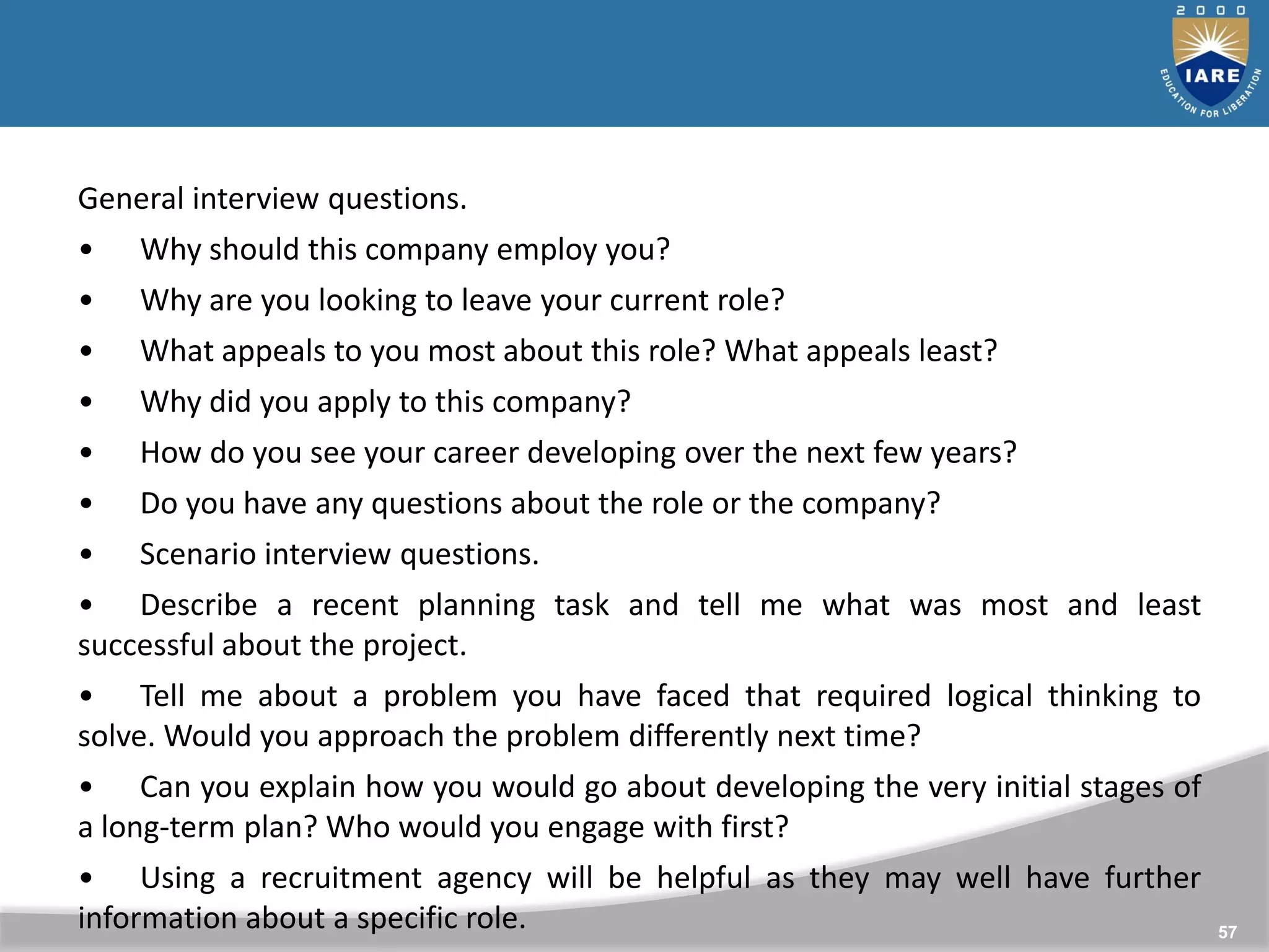 57
General interview questions.
• Why should this company employ you?
• Why are you looking to leave your current role?
• What appeals to you most about this role? What appeals least?
• Why did you apply to this company?
• How do you see your career developing over the next few years?
• Do you have any questions about the role or the company?
• Scenario interview questions.
• Describe a recent planning task and tell me what was most and least
successful about the project.
• Tell me about a problem you have faced that required logical thinking to
solve. Would you approach the problem differently next time?
• Can you explain how you would go about developing the very initial stages of
a long-term plan? Who would you engage with first?
• Using a recruitment agency will be helpful as they may well have further
information about a specific role.
 