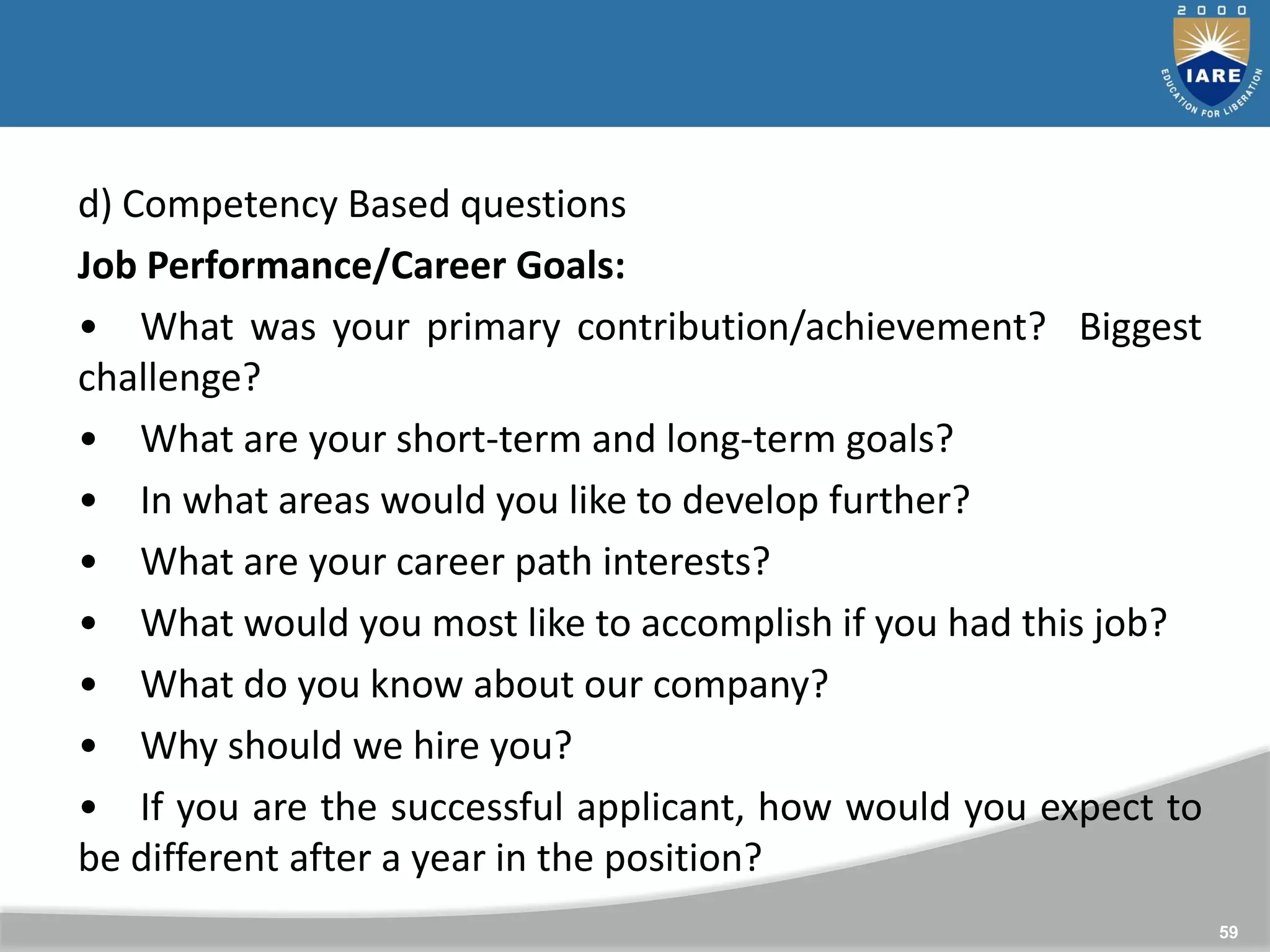 59
d) Competency Based questions
Job Performance/Career Goals:
• What was your primary contribution/achievement? Biggest
challenge?
• What are your short-term and long-term goals?
• In what areas would you like to develop further?
• What are your career path interests?
• What would you most like to accomplish if you had this job?
• What do you know about our company?
• Why should we hire you?
• If you are the successful applicant, how would you expect to
be different after a year in the position?
 