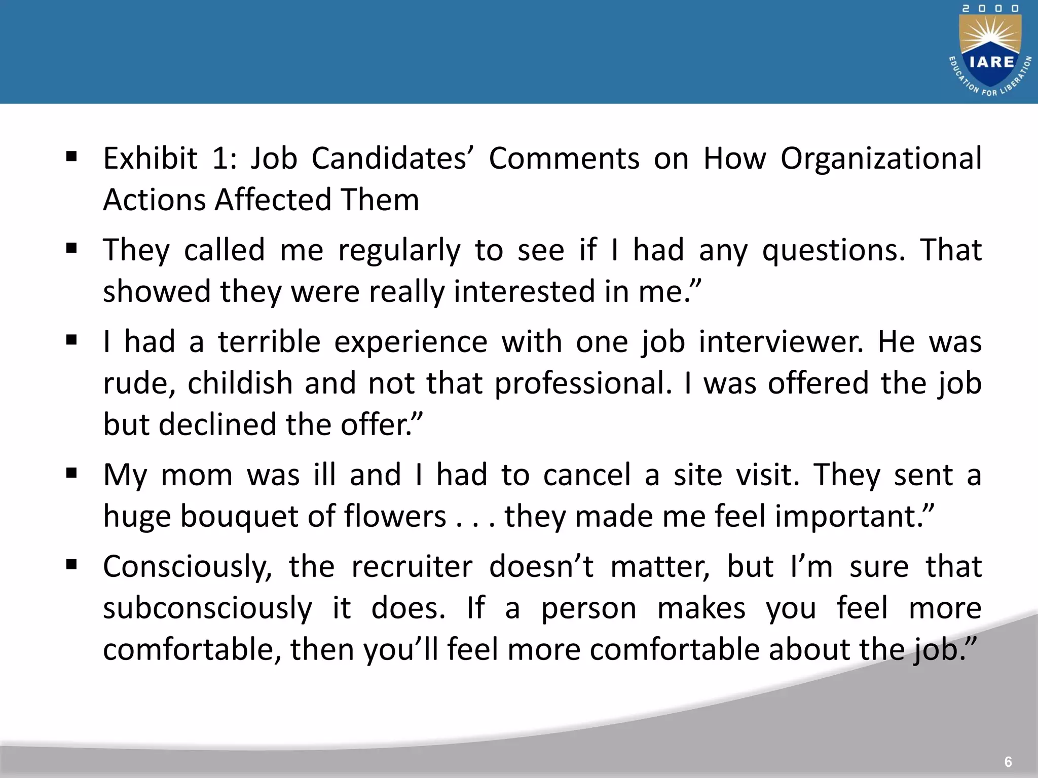 6
 Exhibit 1: Job Candidates’ Comments on How Organizational
Actions Affected Them
 They called me regularly to see if I had any questions. That
showed they were really interested in me.”
 I had a terrible experience with one job interviewer. He was
rude, childish and not that professional. I was offered the job
but declined the offer.”
 My mom was ill and I had to cancel a site visit. They sent a
huge bouquet of flowers . . . they made me feel important.”
 Consciously, the recruiter doesn’t matter, but I’m sure that
subconsciously it does. If a person makes you feel more
comfortable, then you’ll feel more comfortable about the job.”
 