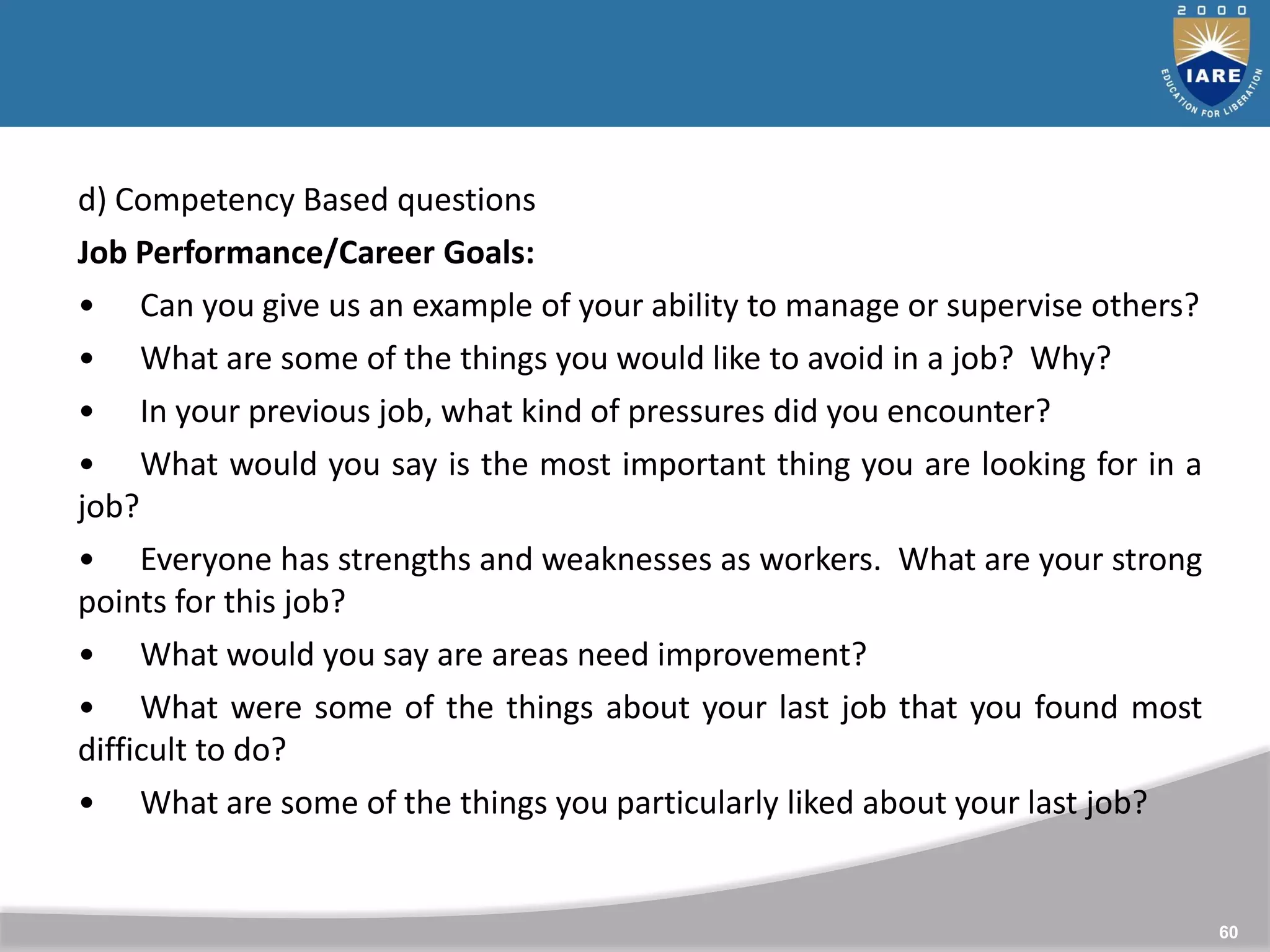 60
d) Competency Based questions
Job Performance/Career Goals:
• Can you give us an example of your ability to manage or supervise others?
• What are some of the things you would like to avoid in a job? Why?
• In your previous job, what kind of pressures did you encounter?
• What would you say is the most important thing you are looking for in a
job?
• Everyone has strengths and weaknesses as workers. What are your strong
points for this job?
• What would you say are areas need improvement?
• What were some of the things about your last job that you found most
difficult to do?
• What are some of the things you particularly liked about your last job?
 