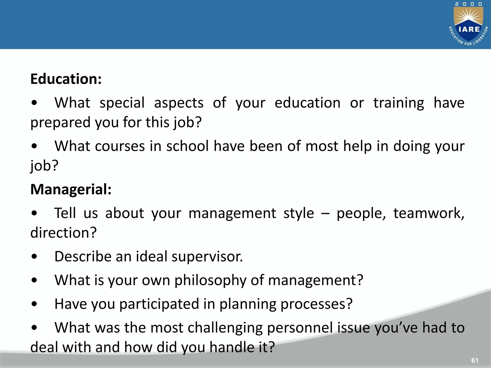 61
Education:
• What special aspects of your education or training have
prepared you for this job?
• What courses in school have been of most help in doing your
job?
Managerial:
• Tell us about your management style – people, teamwork,
direction?
• Describe an ideal supervisor.
• What is your own philosophy of management?
• Have you participated in planning processes?
• What was the most challenging personnel issue you’ve had to
deal with and how did you handle it?
 