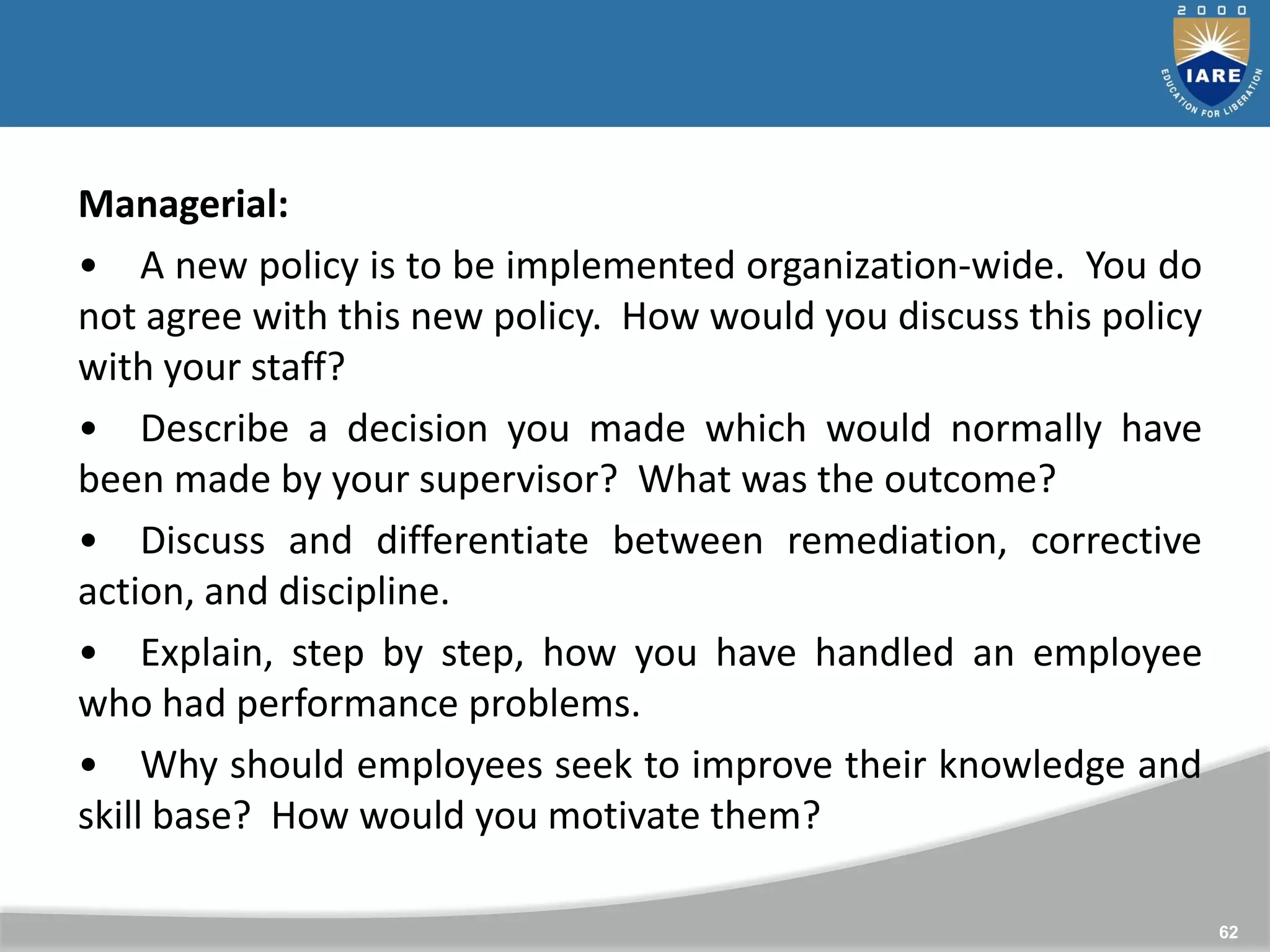 62
Managerial:
• A new policy is to be implemented organization-wide. You do
not agree with this new policy. How would you discuss this policy
with your staff?
• Describe a decision you made which would normally have
been made by your supervisor? What was the outcome?
• Discuss and differentiate between remediation, corrective
action, and discipline.
• Explain, step by step, how you have handled an employee
who had performance problems.
• Why should employees seek to improve their knowledge and
skill base? How would you motivate them?
 