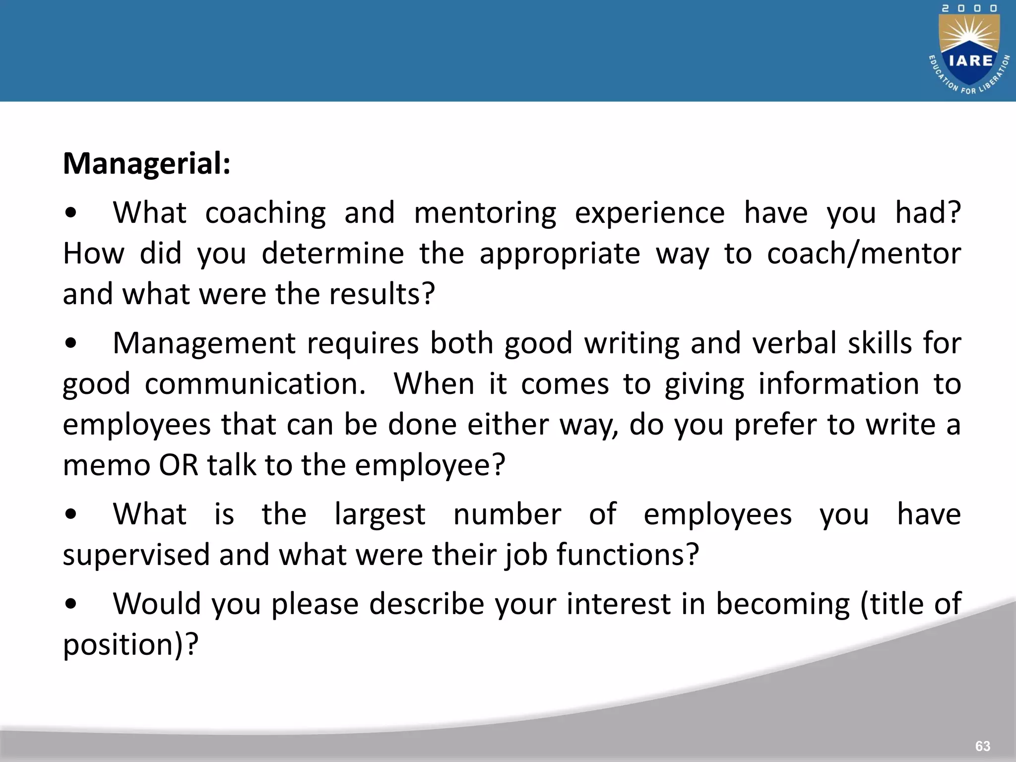 63
Managerial:
• What coaching and mentoring experience have you had?
How did you determine the appropriate way to coach/mentor
and what were the results?
• Management requires both good writing and verbal skills for
good communication. When it comes to giving information to
employees that can be done either way, do you prefer to write a
memo OR talk to the employee?
• What is the largest number of employees you have
supervised and what were their job functions?
• Would you please describe your interest in becoming (title of
position)?
 