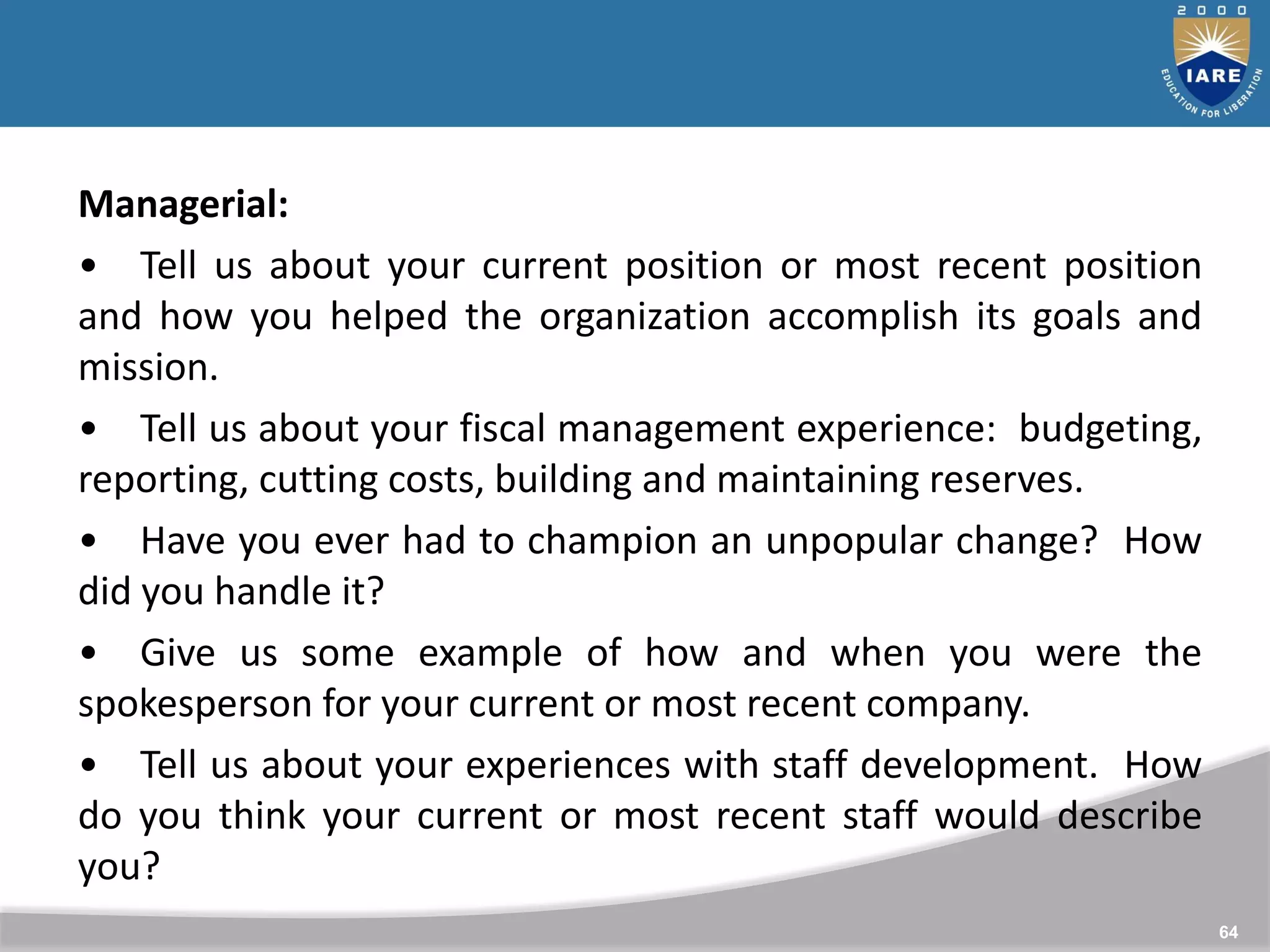 64
Managerial:
• Tell us about your current position or most recent position
and how you helped the organization accomplish its goals and
mission.
• Tell us about your fiscal management experience: budgeting,
reporting, cutting costs, building and maintaining reserves.
• Have you ever had to champion an unpopular change? How
did you handle it?
• Give us some example of how and when you were the
spokesperson for your current or most recent company.
• Tell us about your experiences with staff development. How
do you think your current or most recent staff would describe
you?
 