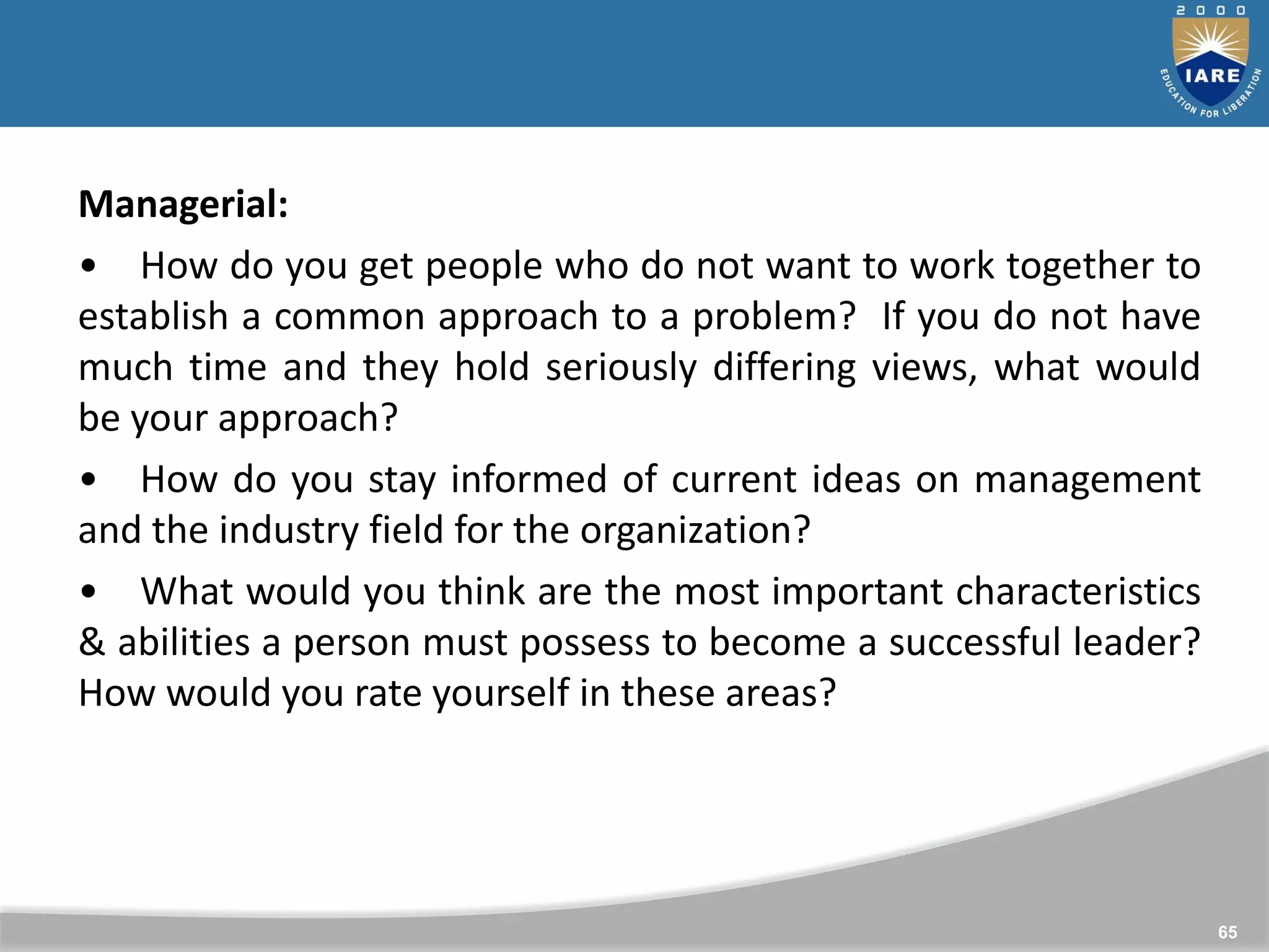 65
Managerial:
• How do you get people who do not want to work together to
establish a common approach to a problem? If you do not have
much time and they hold seriously differing views, what would
be your approach?
• How do you stay informed of current ideas on management
and the industry field for the organization?
• What would you think are the most important characteristics
& abilities a person must possess to become a successful leader?
How would you rate yourself in these areas?
 
