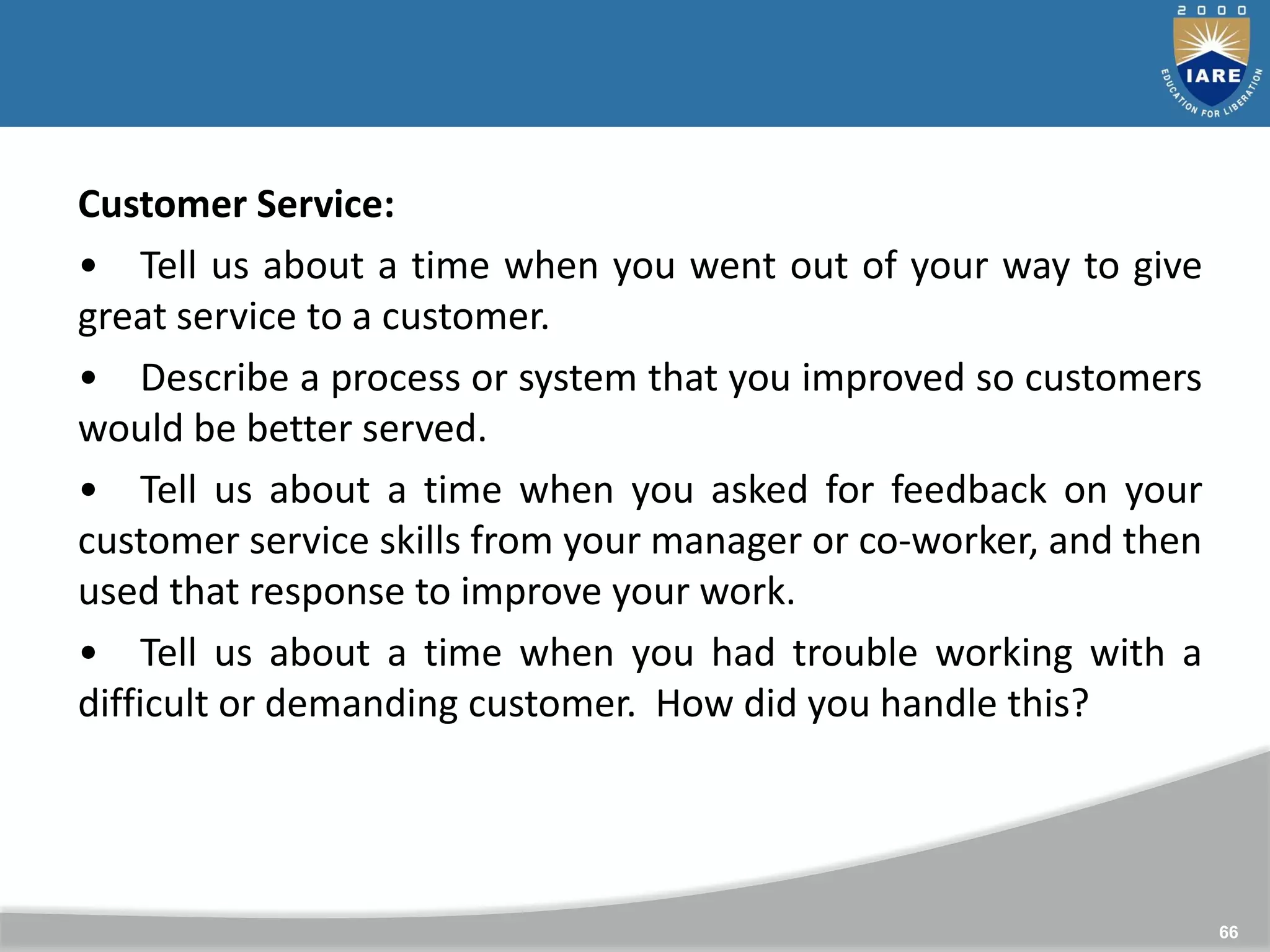 66
Customer Service:
• Tell us about a time when you went out of your way to give
great service to a customer.
• Describe a process or system that you improved so customers
would be better served.
• Tell us about a time when you asked for feedback on your
customer service skills from your manager or co-worker, and then
used that response to improve your work.
• Tell us about a time when you had trouble working with a
difficult or demanding customer. How did you handle this?
 