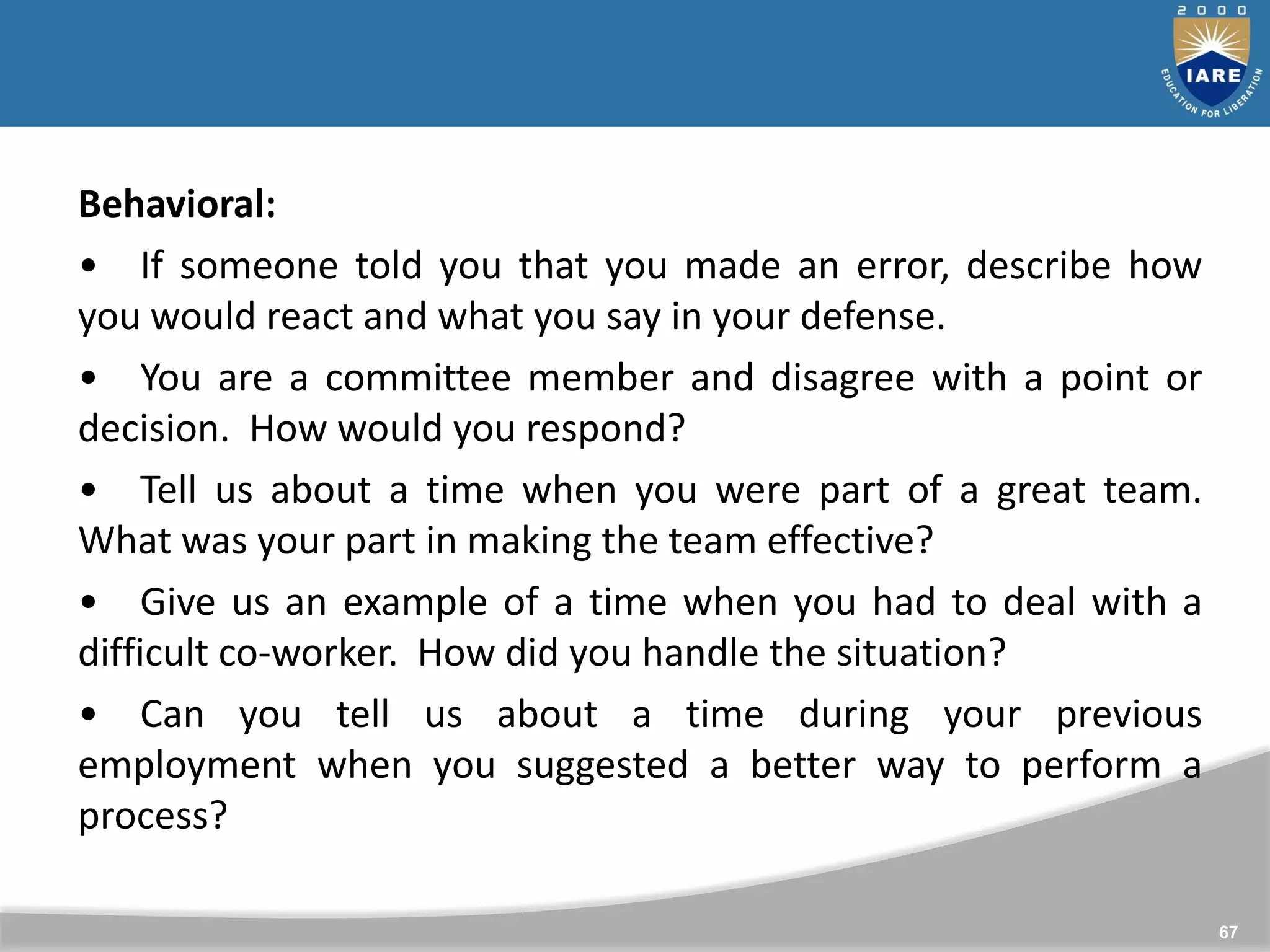 67
Behavioral:
• If someone told you that you made an error, describe how
you would react and what you say in your defense.
• You are a committee member and disagree with a point or
decision. How would you respond?
• Tell us about a time when you were part of a great team.
What was your part in making the team effective?
• Give us an example of a time when you had to deal with a
difficult co-worker. How did you handle the situation?
• Can you tell us about a time during your previous
employment when you suggested a better way to perform a
process?
 