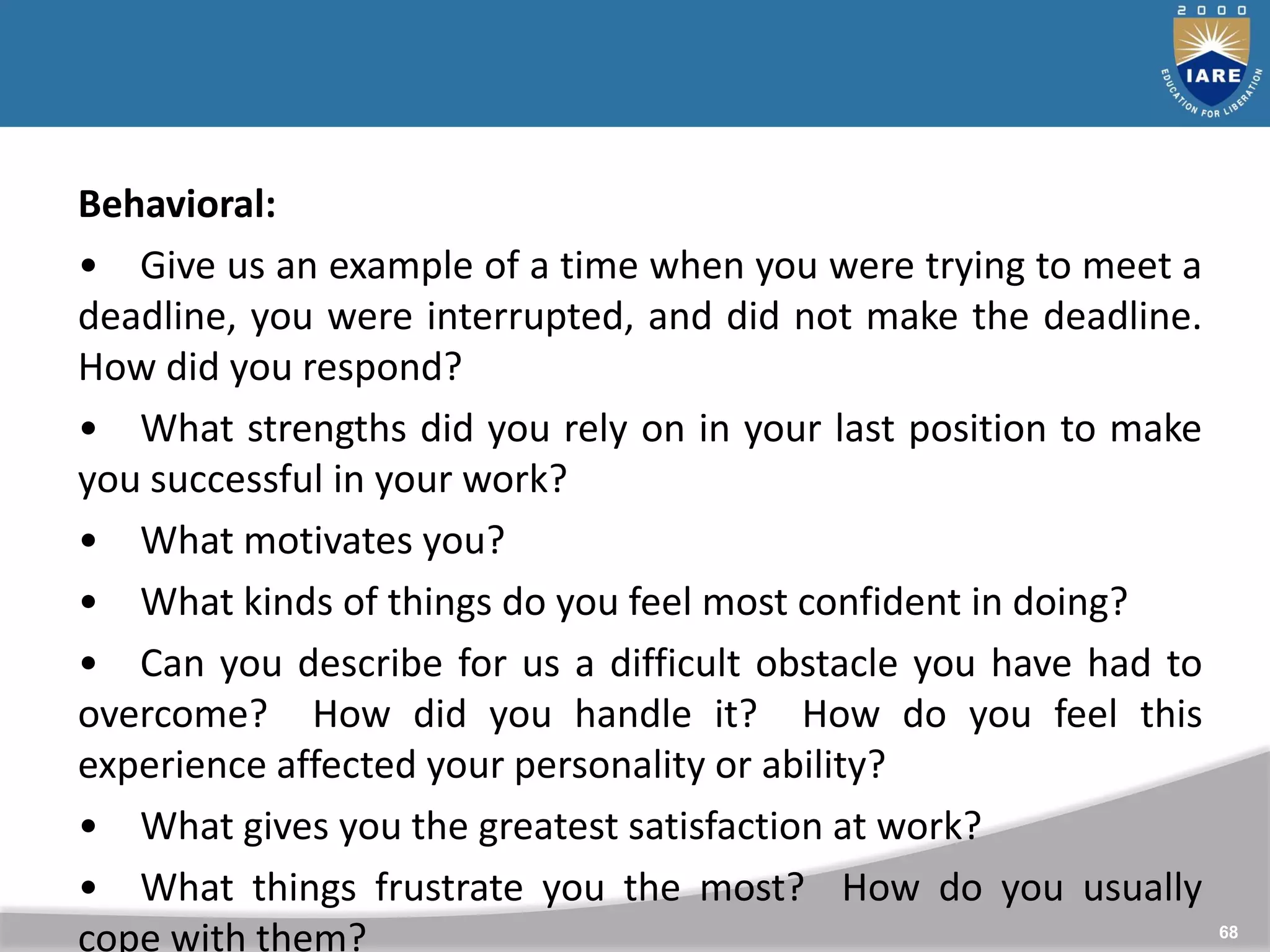 68
Behavioral:
• Give us an example of a time when you were trying to meet a
deadline, you were interrupted, and did not make the deadline.
How did you respond?
• What strengths did you rely on in your last position to make
you successful in your work?
• What motivates you?
• What kinds of things do you feel most confident in doing?
• Can you describe for us a difficult obstacle you have had to
overcome? How did you handle it? How do you feel this
experience affected your personality or ability?
• What gives you the greatest satisfaction at work?
• What things frustrate you the most? How do you usually
cope with them?
 