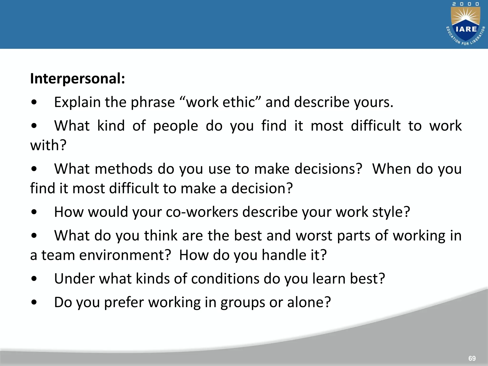 69
Interpersonal:
• Explain the phrase “work ethic” and describe yours.
• What kind of people do you find it most difficult to work
with?
• What methods do you use to make decisions? When do you
find it most difficult to make a decision?
• How would your co-workers describe your work style?
• What do you think are the best and worst parts of working in
a team environment? How do you handle it?
• Under what kinds of conditions do you learn best?
• Do you prefer working in groups or alone?
 