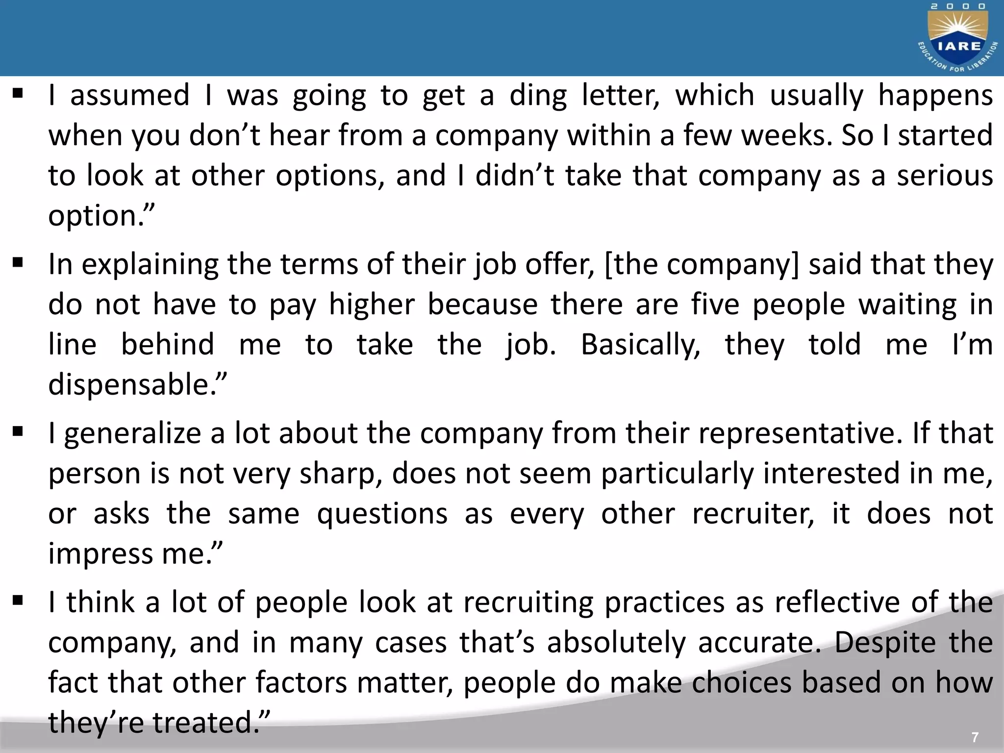 7
 I assumed I was going to get a ding letter, which usually happens
when you don’t hear from a company within a few weeks. So I started
to look at other options, and I didn’t take that company as a serious
option.”
 In explaining the terms of their job offer, [the company] said that they
do not have to pay higher because there are five people waiting in
line behind me to take the job. Basically, they told me I’m
dispensable.”
 I generalize a lot about the company from their representative. If that
person is not very sharp, does not seem particularly interested in me,
or asks the same questions as every other recruiter, it does not
impress me.”
 I think a lot of people look at recruiting practices as reflective of the
company, and in many cases that’s absolutely accurate. Despite the
fact that other factors matter, people do make choices based on how
they’re treated.”
 