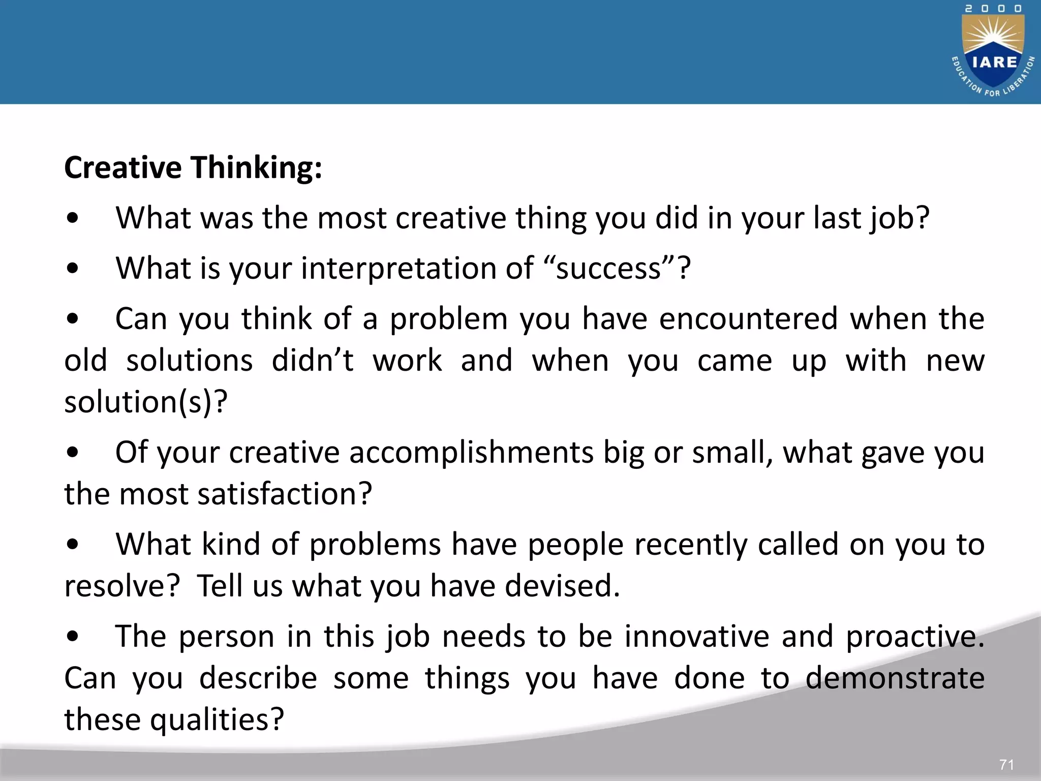 71
Creative Thinking:
• What was the most creative thing you did in your last job?
• What is your interpretation of “success”?
• Can you think of a problem you have encountered when the
old solutions didn’t work and when you came up with new
solution(s)?
• Of your creative accomplishments big or small, what gave you
the most satisfaction?
• What kind of problems have people recently called on you to
resolve? Tell us what you have devised.
• The person in this job needs to be innovative and proactive.
Can you describe some things you have done to demonstrate
these qualities?
 