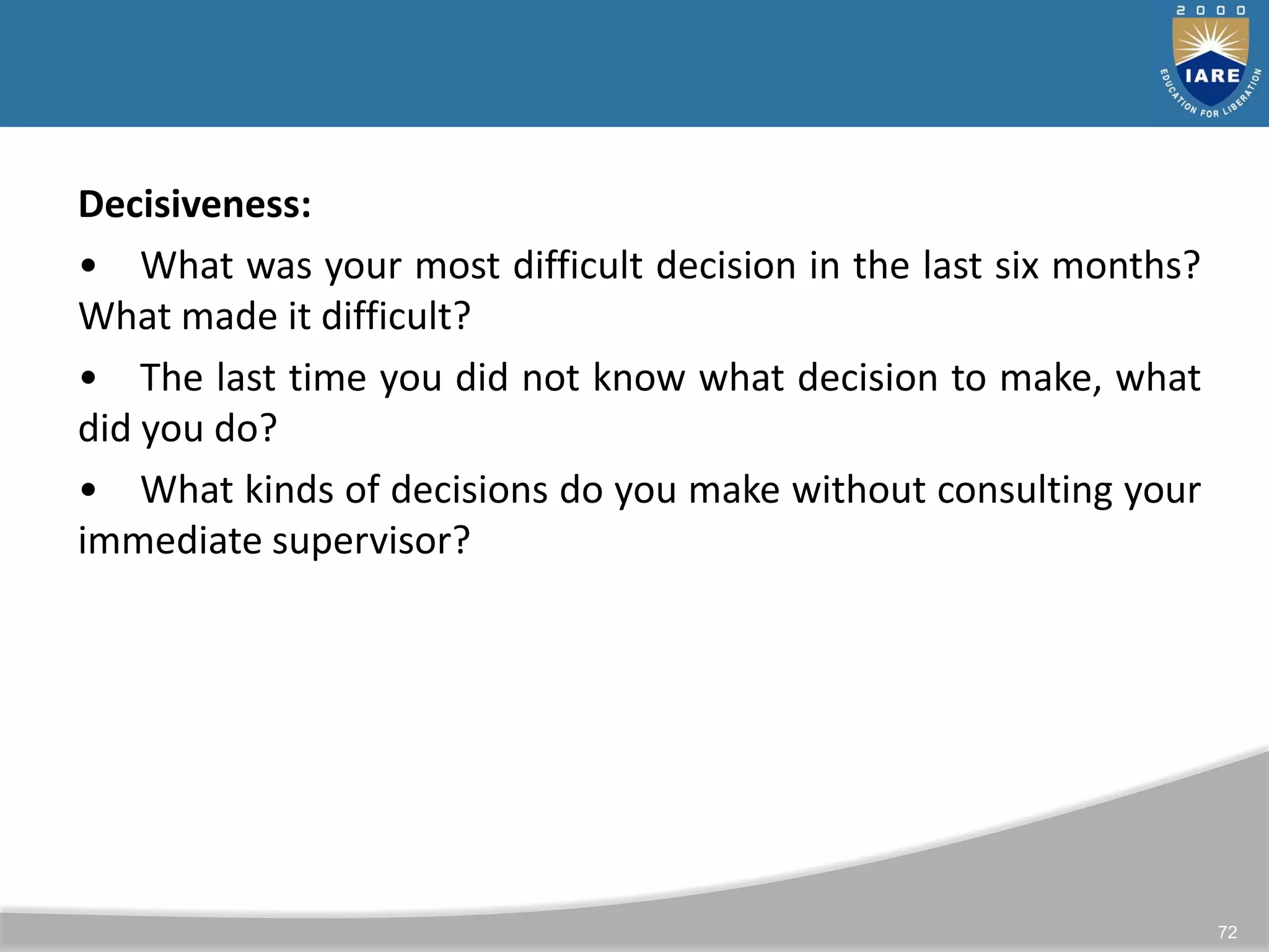 72
Decisiveness:
• What was your most difficult decision in the last six months?
What made it difficult?
• The last time you did not know what decision to make, what
did you do?
• What kinds of decisions do you make without consulting your
immediate supervisor?
 