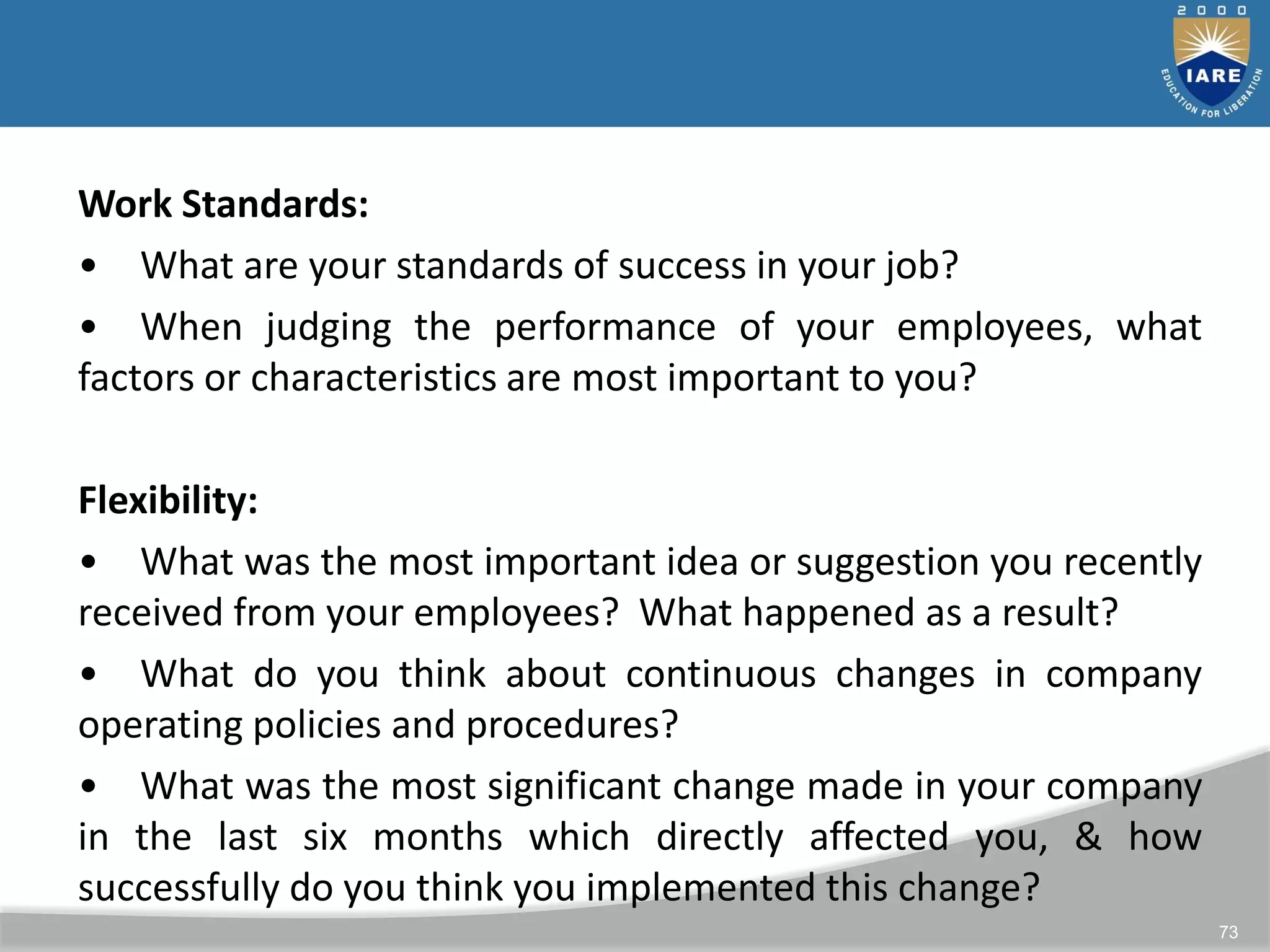 73
Work Standards:
• What are your standards of success in your job?
• When judging the performance of your employees, what
factors or characteristics are most important to you?
Flexibility:
• What was the most important idea or suggestion you recently
received from your employees? What happened as a result?
• What do you think about continuous changes in company
operating policies and procedures?
• What was the most significant change made in your company
in the last six months which directly affected you, & how
successfully do you think you implemented this change?
 
