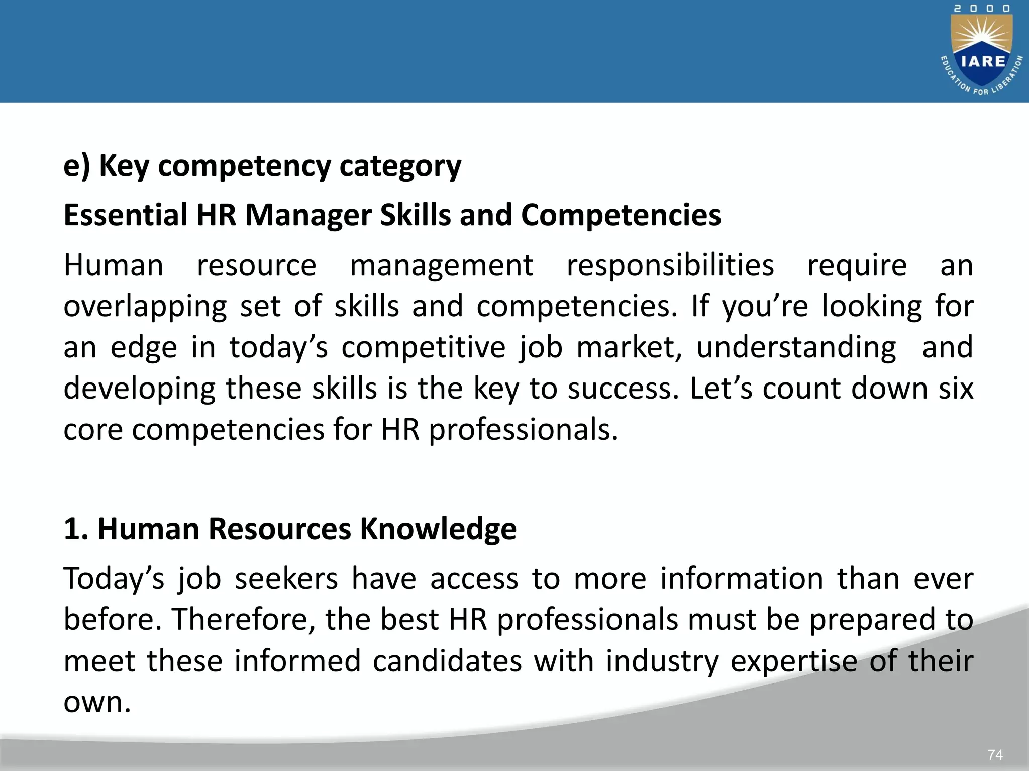 74
e) Key competency category
Essential HR Manager Skills and Competencies
Human resource management responsibilities require an
overlapping set of skills and competencies. If you’re looking for
an edge in today’s competitive job market, understanding and
developing these skills is the key to success. Let’s count down six
core competencies for HR professionals.
1. Human Resources Knowledge
Today’s job seekers have access to more information than ever
before. Therefore, the best HR professionals must be prepared to
meet these informed candidates with industry expertise of their
own.
 