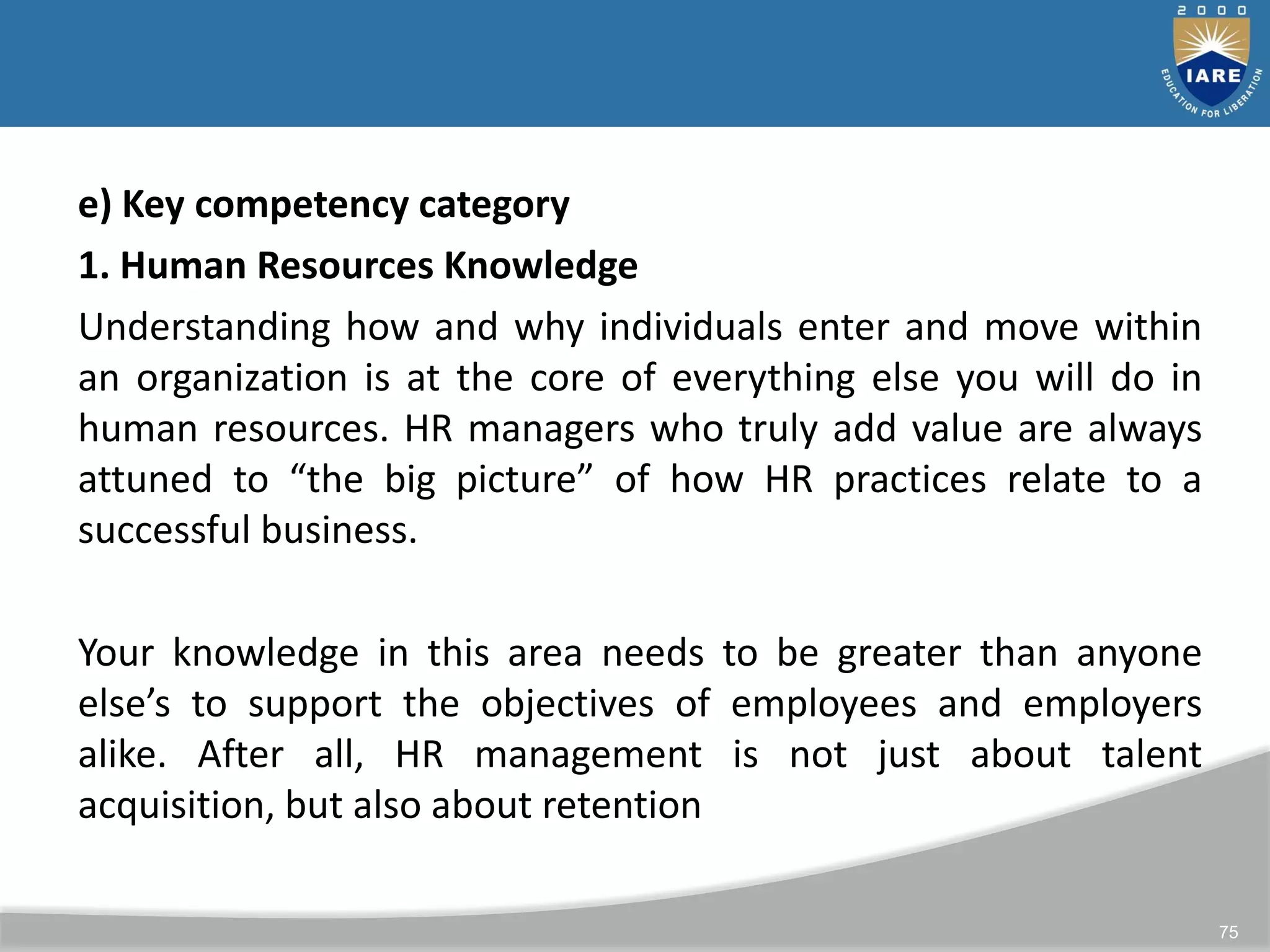 75
e) Key competency category
1. Human Resources Knowledge
Understanding how and why individuals enter and move within
an organization is at the core of everything else you will do in
human resources. HR managers who truly add value are always
attuned to “the big picture” of how HR practices relate to a
successful business.
Your knowledge in this area needs to be greater than anyone
else’s to support the objectives of employees and employers
alike. After all, HR management is not just about talent
acquisition, but also about retention
 