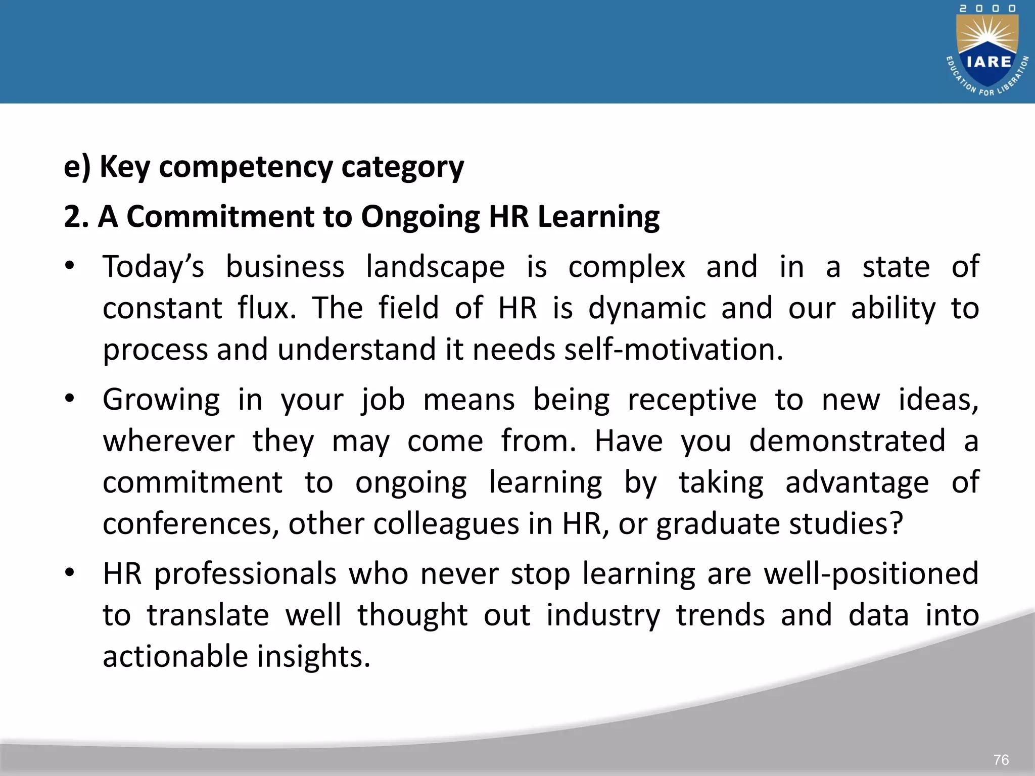 76
e) Key competency category
2. A Commitment to Ongoing HR Learning
• Today’s business landscape is complex and in a state of
constant flux. The field of HR is dynamic and our ability to
process and understand it needs self-motivation.
• Growing in your job means being receptive to new ideas,
wherever they may come from. Have you demonstrated a
commitment to ongoing learning by taking advantage of
conferences, other colleagues in HR, or graduate studies?
• HR professionals who never stop learning are well-positioned
to translate well thought out industry trends and data into
actionable insights.
 