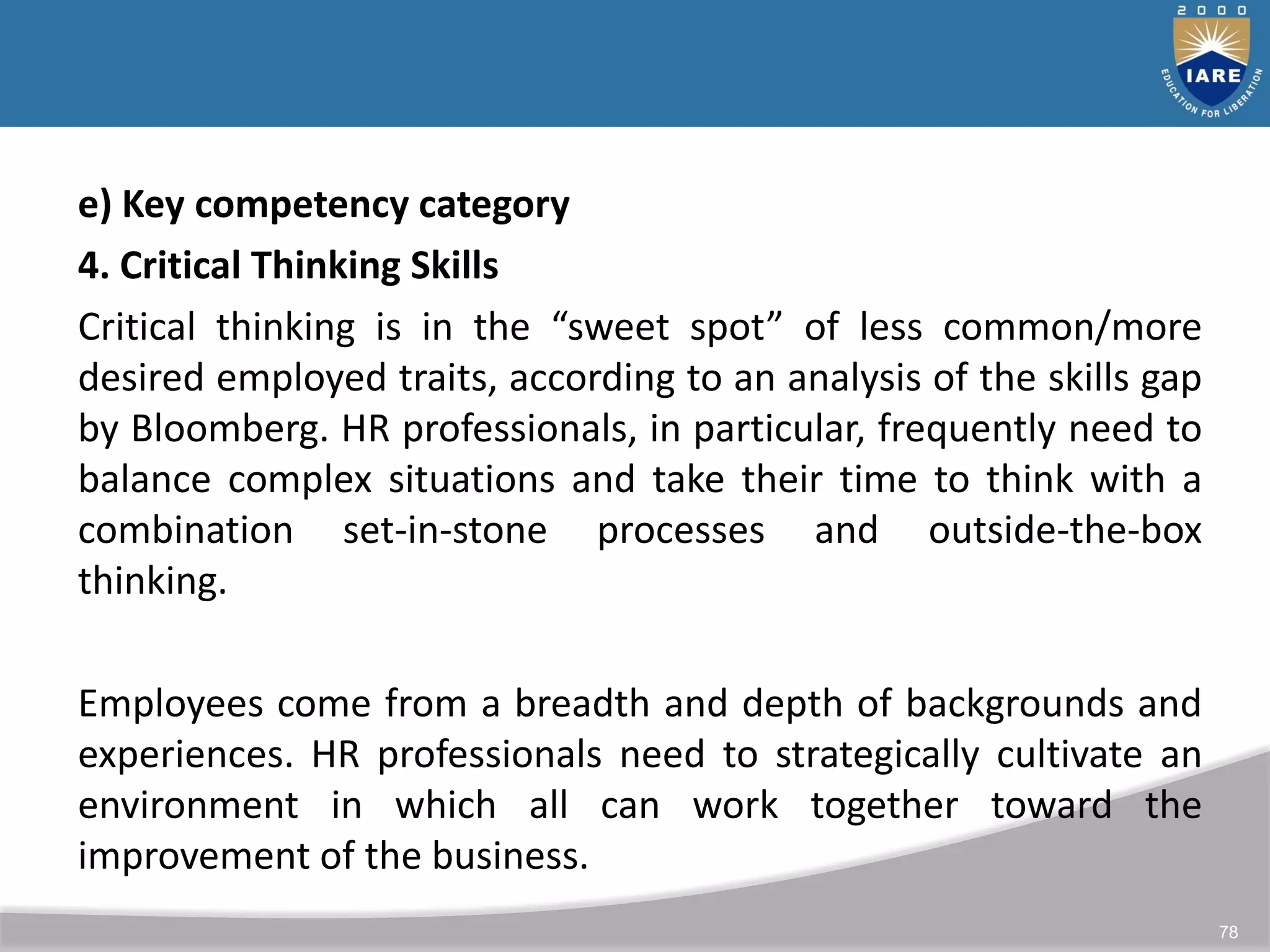 78
e) Key competency category
4. Critical Thinking Skills
Critical thinking is in the “sweet spot” of less common/more
desired employed traits, according to an analysis of the skills gap
by Bloomberg. HR professionals, in particular, frequently need to
balance complex situations and take their time to think with a
combination set-in-stone processes and outside-the-box
thinking.
Employees come from a breadth and depth of backgrounds and
experiences. HR professionals need to strategically cultivate an
environment in which all can work together toward the
improvement of the business.
 
