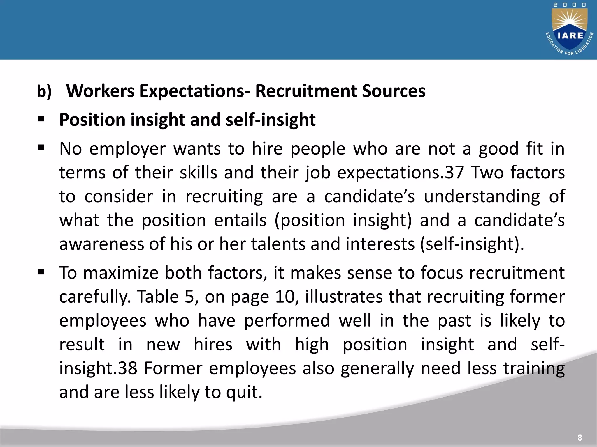 8
b) Workers Expectations- Recruitment Sources
 Position insight and self-insight
 No employer wants to hire people who are not a good fit in
terms of their skills and their job expectations.37 Two factors
to consider in recruiting are a candidate’s understanding of
what the position entails (position insight) and a candidate’s
awareness of his or her talents and interests (self-insight).
 To maximize both factors, it makes sense to focus recruitment
carefully. Table 5, on page 10, illustrates that recruiting former
employees who have performed well in the past is likely to
result in new hires with high position insight and self-
insight.38 Former employees also generally need less training
and are less likely to quit.
 