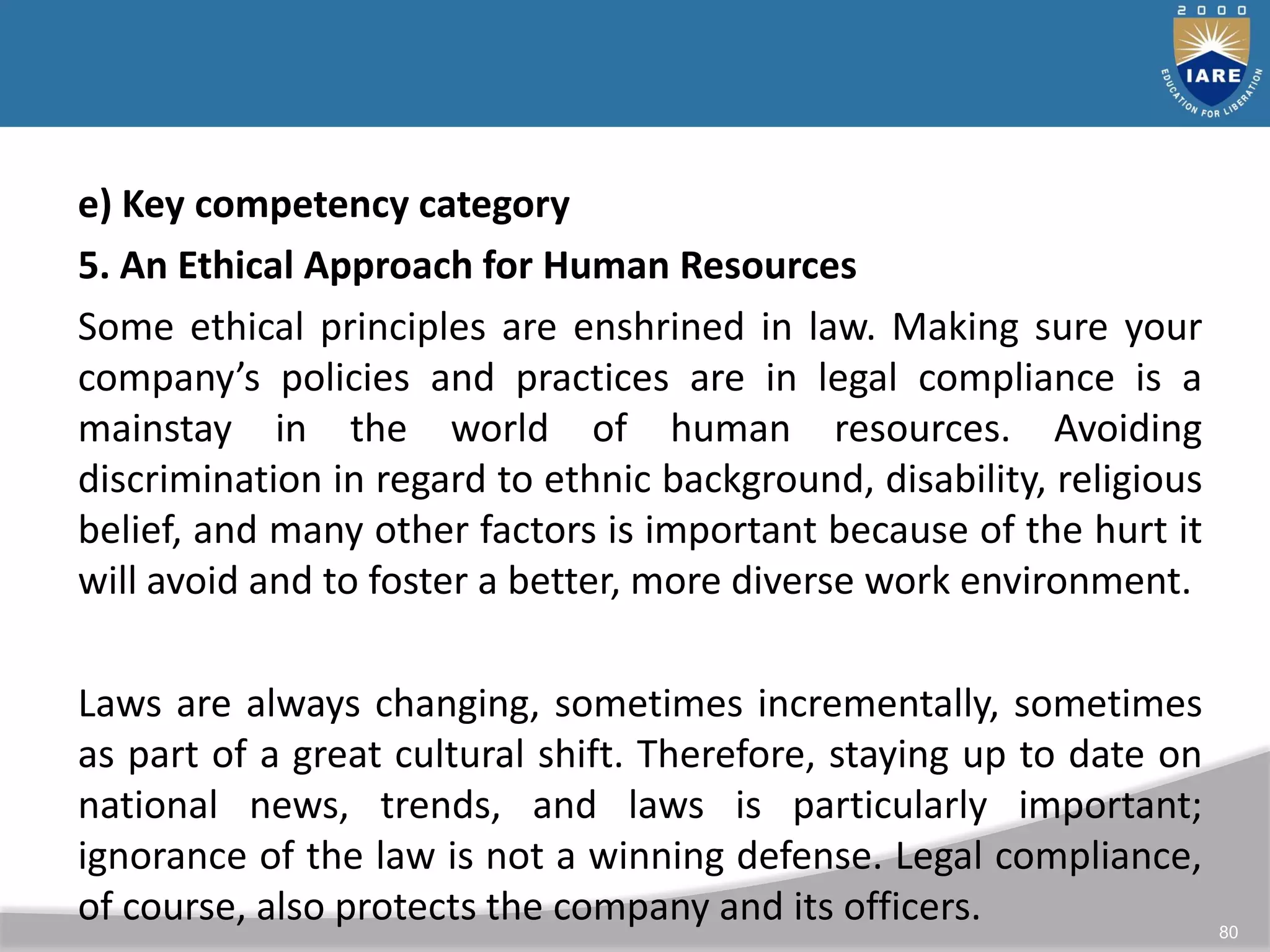 80
e) Key competency category
5. An Ethical Approach for Human Resources
Some ethical principles are enshrined in law. Making sure your
company’s policies and practices are in legal compliance is a
mainstay in the world of human resources. Avoiding
discrimination in regard to ethnic background, disability, religious
belief, and many other factors is important because of the hurt it
will avoid and to foster a better, more diverse work environment.
Laws are always changing, sometimes incrementally, sometimes
as part of a great cultural shift. Therefore, staying up to date on
national news, trends, and laws is particularly important;
ignorance of the law is not a winning defense. Legal compliance,
of course, also protects the company and its officers.
 