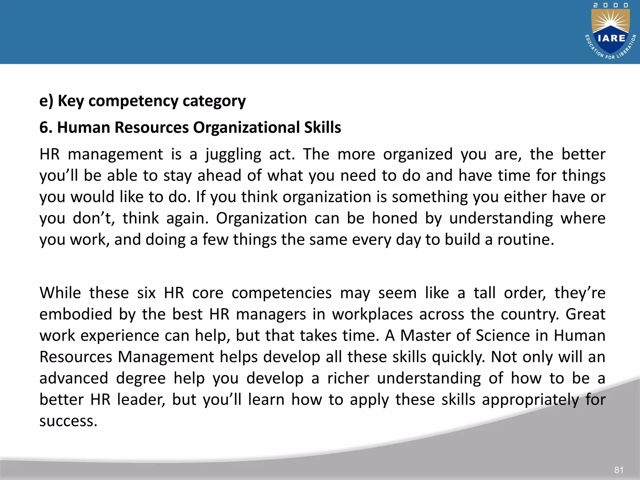 81
e) Key competency category
6. Human Resources Organizational Skills
HR management is a juggling act. The more organized you are, the better
you’ll be able to stay ahead of what you need to do and have time for things
you would like to do. If you think organization is something you either have or
you don’t, think again. Organization can be honed by understanding where
you work, and doing a few things the same every day to build a routine.
While these six HR core competencies may seem like a tall order, they’re
embodied by the best HR managers in workplaces across the country. Great
work experience can help, but that takes time. A Master of Science in Human
Resources Management helps develop all these skills quickly. Not only will an
advanced degree help you develop a richer understanding of how to be a
better HR leader, but you’ll learn how to apply these skills appropriately for
success.
 
