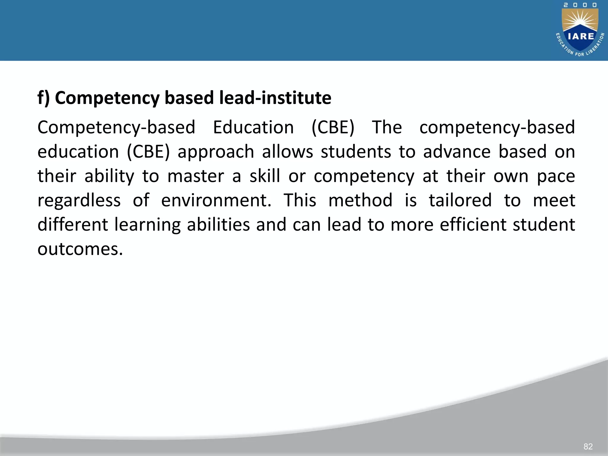 82
f) Competency based lead-institute
Competency-based Education (CBE) The competency-based
education (CBE) approach allows students to advance based on
their ability to master a skill or competency at their own pace
regardless of environment. This method is tailored to meet
different learning abilities and can lead to more efficient student
outcomes.
 