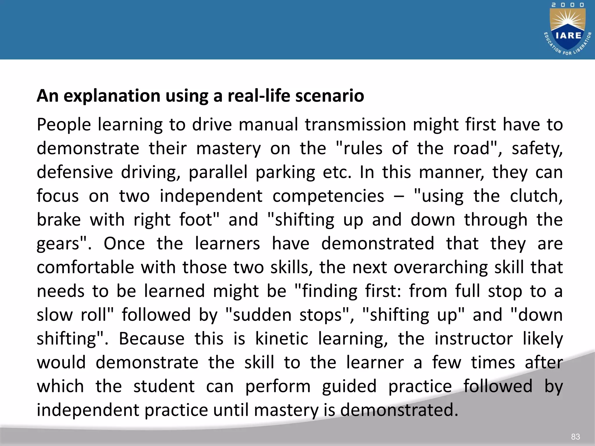 83
An explanation using a real-life scenario
People learning to drive manual transmission might first have to
demonstrate their mastery on the "rules of the road", safety,
defensive driving, parallel parking etc. In this manner, they can
focus on two independent competencies – "using the clutch,
brake with right foot" and "shifting up and down through the
gears". Once the learners have demonstrated that they are
comfortable with those two skills, the next overarching skill that
needs to be learned might be "finding first: from full stop to a
slow roll" followed by "sudden stops", "shifting up" and "down
shifting". Because this is kinetic learning, the instructor likely
would demonstrate the skill to the learner a few times after
which the student can perform guided practice followed by
independent practice until mastery is demonstrated.
 