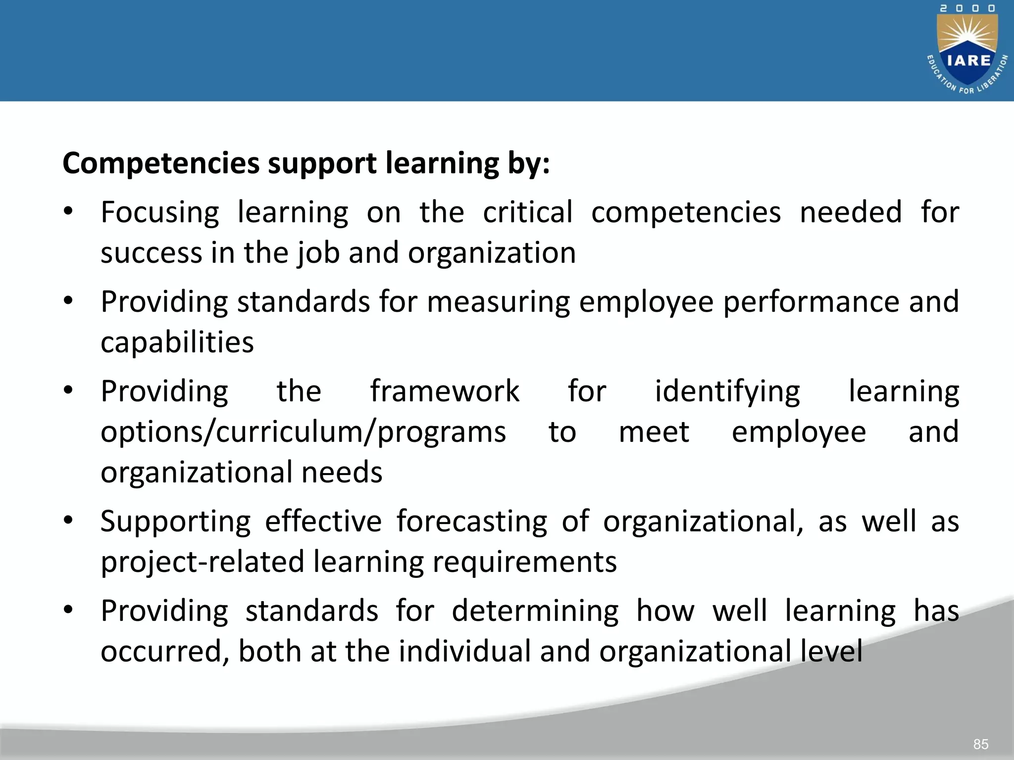 85
Competencies support learning by:
• Focusing learning on the critical competencies needed for
success in the job and organization
• Providing standards for measuring employee performance and
capabilities
• Providing the framework for identifying learning
options/curriculum/programs to meet employee and
organizational needs
• Supporting effective forecasting of organizational, as well as
project-related learning requirements
• Providing standards for determining how well learning has
occurred, both at the individual and organizational level
 
