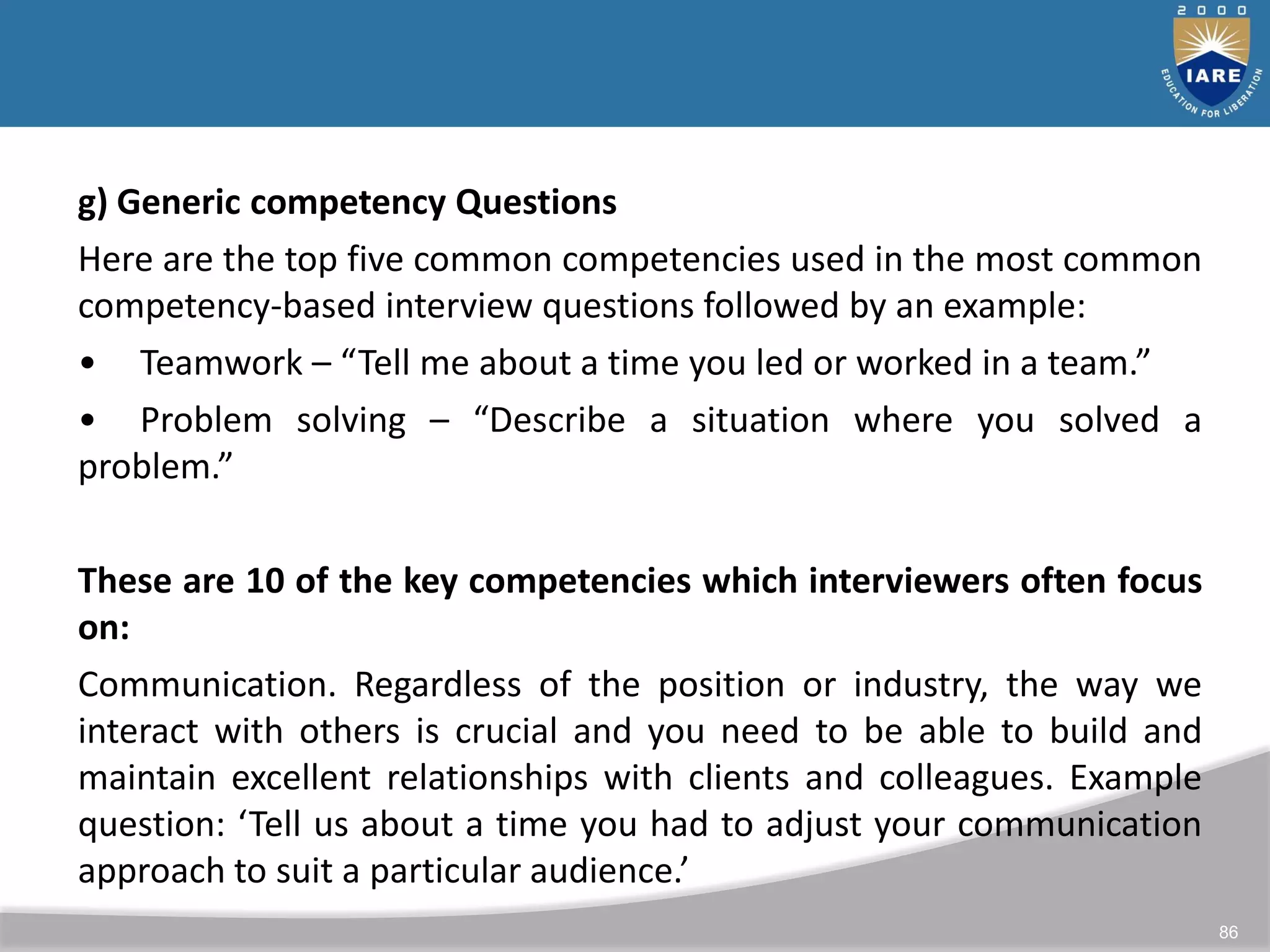 86
g) Generic competency Questions
Here are the top five common competencies used in the most common
competency-based interview questions followed by an example:
• Teamwork – “Tell me about a time you led or worked in a team.”
• Problem solving – “Describe a situation where you solved a
problem.”
These are 10 of the key competencies which interviewers often focus
on:
Communication. Regardless of the position or industry, the way we
interact with others is crucial and you need to be able to build and
maintain excellent relationships with clients and colleagues. Example
question: ‘Tell us about a time you had to adjust your communication
approach to suit a particular audience.’
 