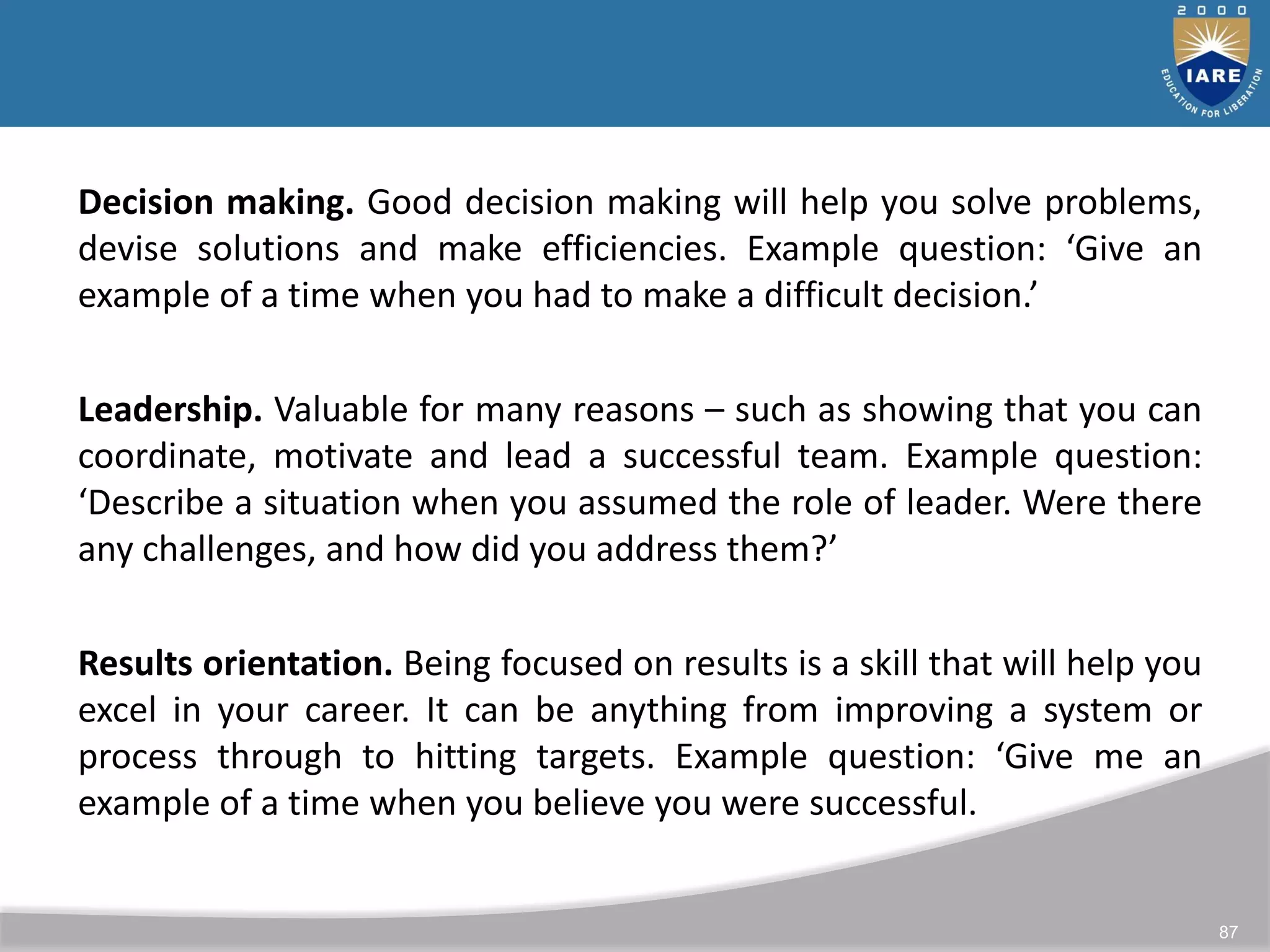 87
Decision making. Good decision making will help you solve problems,
devise solutions and make efficiencies. Example question: ‘Give an
example of a time when you had to make a difficult decision.’
Leadership. Valuable for many reasons – such as showing that you can
coordinate, motivate and lead a successful team. Example question:
‘Describe a situation when you assumed the role of leader. Were there
any challenges, and how did you address them?’
Results orientation. Being focused on results is a skill that will help you
excel in your career. It can be anything from improving a system or
process through to hitting targets. Example question: ‘Give me an
example of a time when you believe you were successful.
 