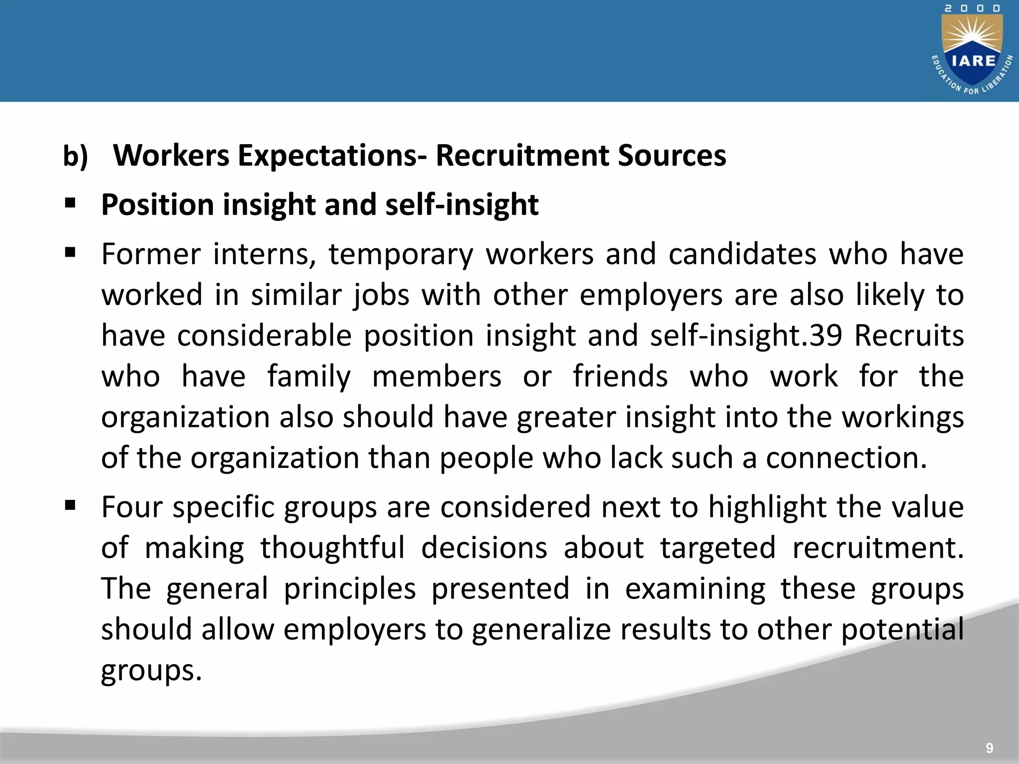 9
b) Workers Expectations- Recruitment Sources
 Position insight and self-insight
 Former interns, temporary workers and candidates who have
worked in similar jobs with other employers are also likely to
have considerable position insight and self-insight.39 Recruits
who have family members or friends who work for the
organization also should have greater insight into the workings
of the organization than people who lack such a connection.
 Four specific groups are considered next to highlight the value
of making thoughtful decisions about targeted recruitment.
The general principles presented in examining these groups
should allow employers to generalize results to other potential
groups.
 