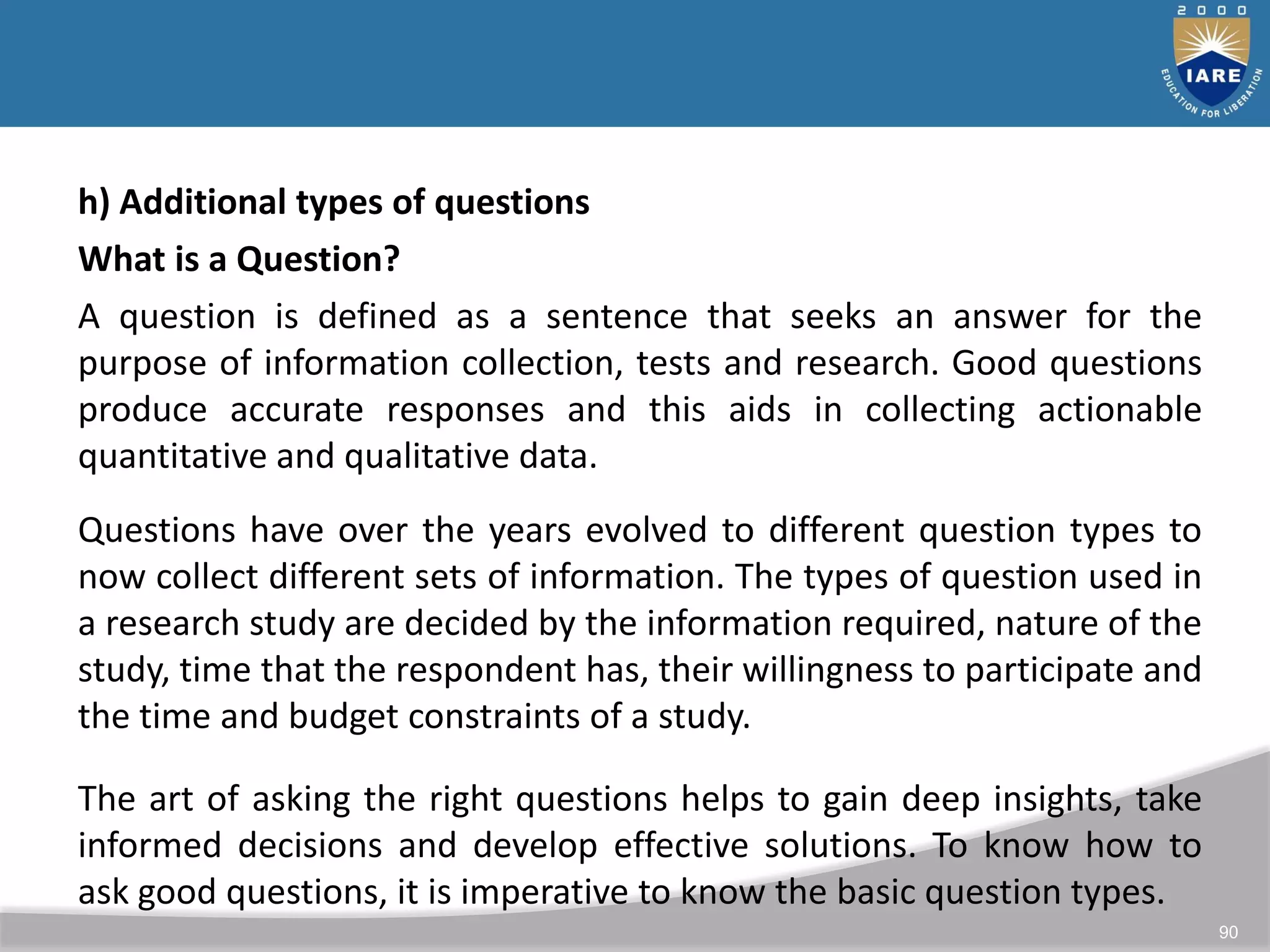 90
h) Additional types of questions
What is a Question?
A question is defined as a sentence that seeks an answer for the
purpose of information collection, tests and research. Good questions
produce accurate responses and this aids in collecting actionable
quantitative and qualitative data.
Questions have over the years evolved to different question types to
now collect different sets of information. The types of question used in
a research study are decided by the information required, nature of the
study, time that the respondent has, their willingness to participate and
the time and budget constraints of a study.
The art of asking the right questions helps to gain deep insights, take
informed decisions and develop effective solutions. To know how to
ask good questions, it is imperative to know the basic question types.
 