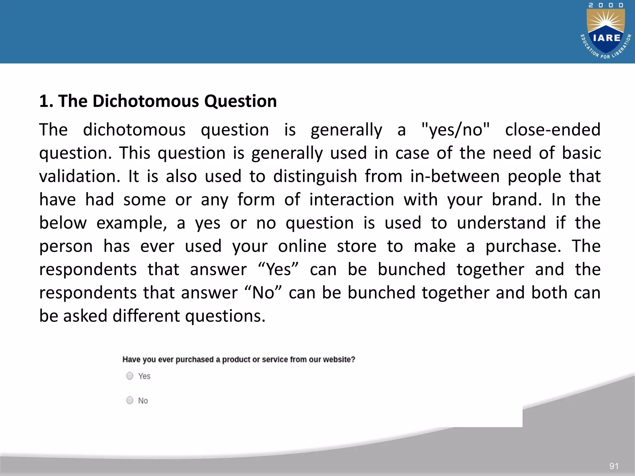 91
1. The Dichotomous Question
The dichotomous question is generally a "yes/no" close-ended
question. This question is generally used in case of the need of basic
validation. It is also used to distinguish from in-between people that
have had some or any form of interaction with your brand. In the
below example, a yes or no question is used to understand if the
person has ever used your online store to make a purchase. The
respondents that answer “Yes” can be bunched together and the
respondents that answer “No” can be bunched together and both can
be asked different questions.
 