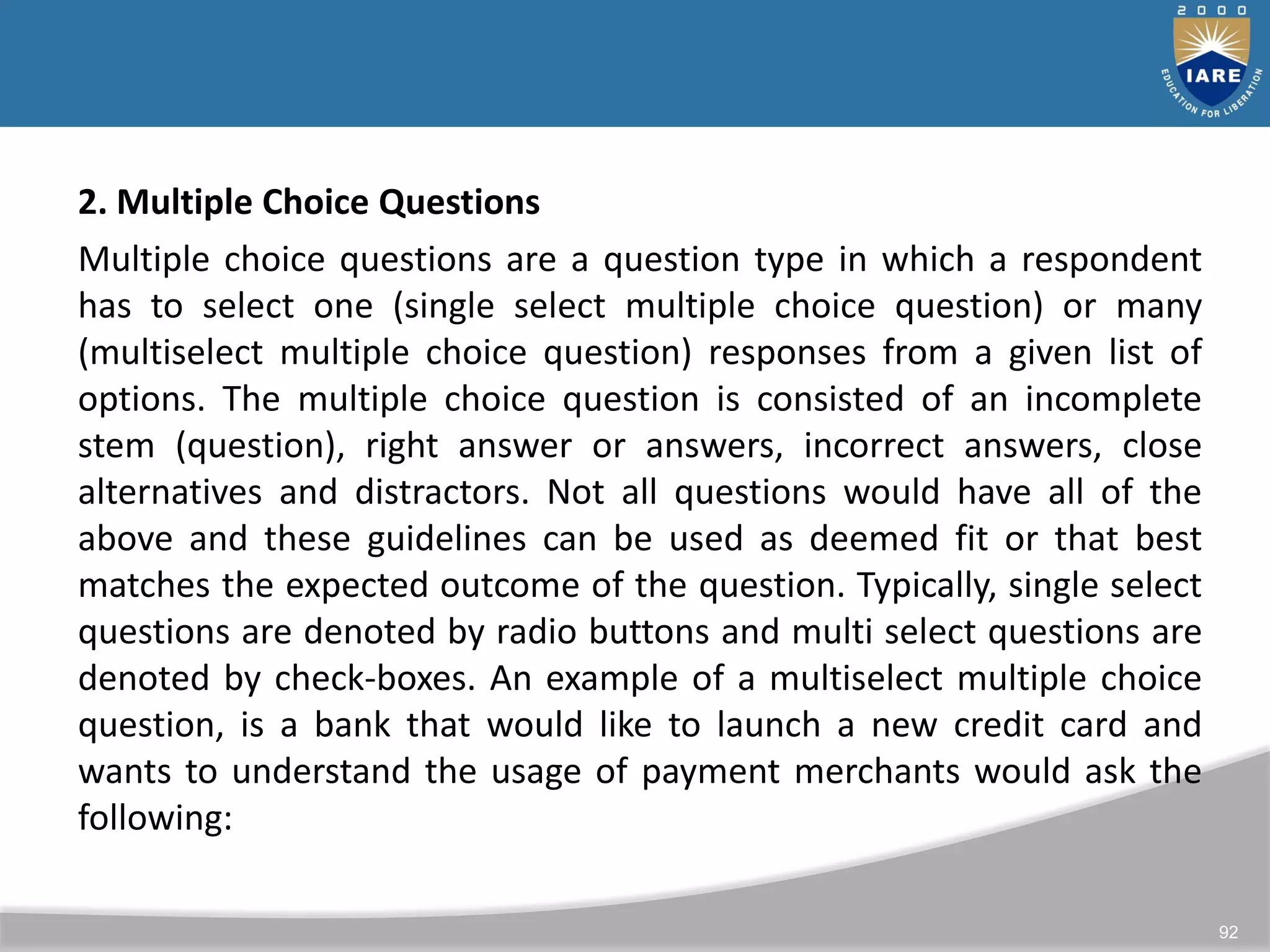 92
2. Multiple Choice Questions
Multiple choice questions are a question type in which a respondent
has to select one (single select multiple choice question) or many
(multiselect multiple choice question) responses from a given list of
options. The multiple choice question is consisted of an incomplete
stem (question), right answer or answers, incorrect answers, close
alternatives and distractors. Not all questions would have all of the
above and these guidelines can be used as deemed fit or that best
matches the expected outcome of the question. Typically, single select
questions are denoted by radio buttons and multi select questions are
denoted by check-boxes. An example of a multiselect multiple choice
question, is a bank that would like to launch a new credit card and
wants to understand the usage of payment merchants would ask the
following:
 