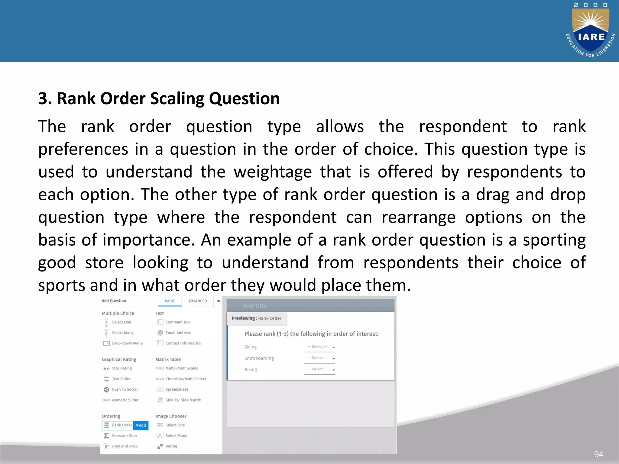94
3. Rank Order Scaling Question
The rank order question type allows the respondent to rank
preferences in a question in the order of choice. This question type is
used to understand the weightage that is offered by respondents to
each option. The other type of rank order question is a drag and drop
question type where the respondent can rearrange options on the
basis of importance. An example of a rank order question is a sporting
good store looking to understand from respondents their choice of
sports and in what order they would place them.
 
