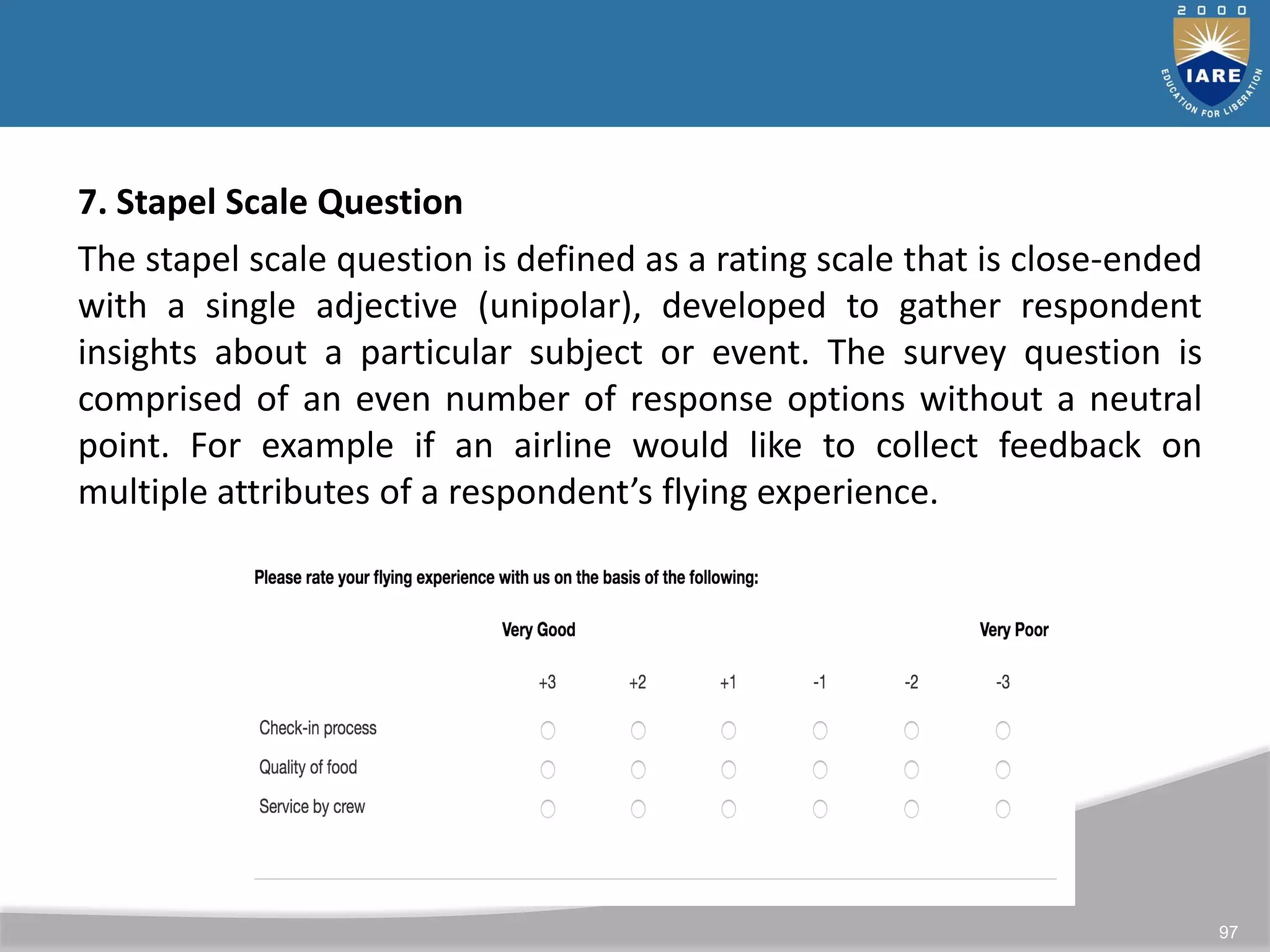 97
7. Stapel Scale Question
The stapel scale question is defined as a rating scale that is close-ended
with a single adjective (unipolar), developed to gather respondent
insights about a particular subject or event. The survey question is
comprised of an even number of response options without a neutral
point. For example if an airline would like to collect feedback on
multiple attributes of a respondent’s flying experience.
 