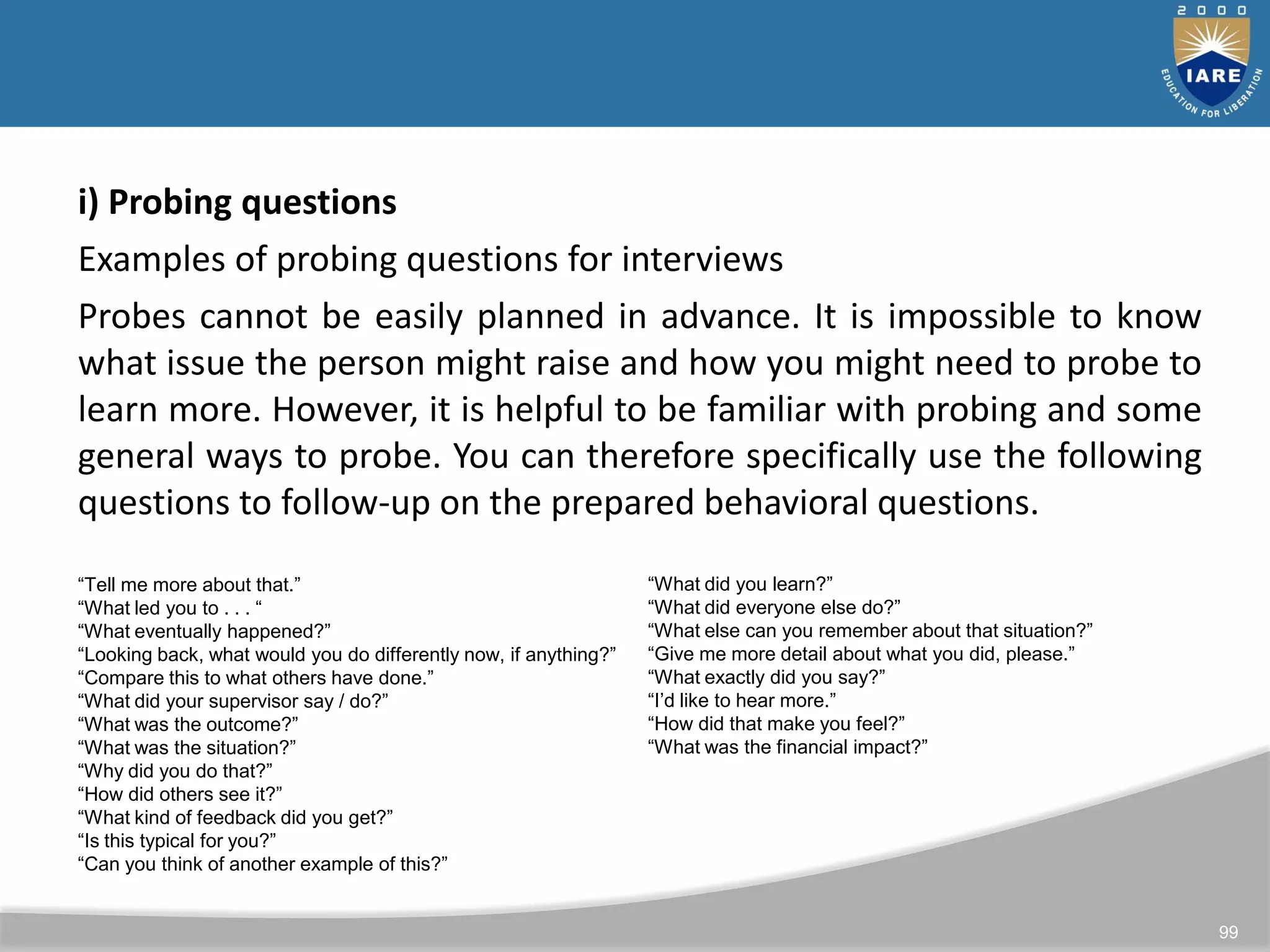 99
i) Probing questions
Examples of probing questions for interviews
Probes cannot be easily planned in advance. It is impossible to know
what issue the person might raise and how you might need to probe to
learn more. However, it is helpful to be familiar with probing and some
general ways to probe. You can therefore specifically use the following
questions to follow-up on the prepared behavioral questions.
“Tell me more about that.”
“What led you to . . . “
“What eventually happened?”
“Looking back, what would you do differently now, if anything?”
“Compare this to what others have done.”
“What did your supervisor say / do?”
“What was the outcome?”
“What was the situation?”
“Why did you do that?”
“How did others see it?”
“What kind of feedback did you get?”
“Is this typical for you?”
“Can you think of another example of this?”
“What did you learn?”
“What did everyone else do?”
“What else can you remember about that situation?”
“Give me more detail about what you did, please.”
“What exactly did you say?”
“I’d like to hear more.”
“How did that make you feel?”
“What was the financial impact?”
 