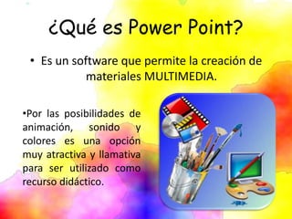 ¿Qué es Power Point?
• Es un software que permite la creación de
materiales MULTIMEDIA.
•Por las posibilidades de
animación, sonido y
colores es una opción
muy atractiva y llamativa
para ser utilizado como
recurso didáctico.
 