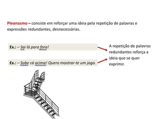 Ex.: – Sobe cá acima! Quero mostrar-te um jogo.
Pleonasmo – consiste em reforçar uma ideia pela repetição de palavras e
expressões redundantes, desnecessárias.
Ex.: – Sai lá para fora! A repetição de palavras
redundantes reforça a
ideia que se quer
exprimir.
 
