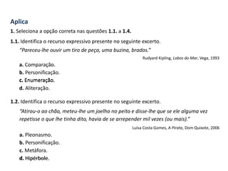Aplica
1. Seleciona a opção correta nas questões 1.1. a 1.4.
1.1. Identifica o recurso expressivo presente no seguinte excerto.
“Pareceu-lhe ouvir um tiro de peça, uma buzina, brados.”
Rudyard Kipling, Lobos do Mar, Vega, 1993
a. Comparação.
b. Personificação.
c. Enumeração.
d. Aliteração.
1.2. Identifica o recurso expressivo presente no seguinte excerto.
“Atirou-o ao chão, meteu-lhe um joelho no peito e disse-lhe que se ele alguma vez
repetisse o que lhe tinha dito, havia de se arrepender mil vezes (ou mais).”
Luísa Costa Gomes, A Pirata, Dom Quixote, 2006
a. Pleonasmo.
b. Personificação.
c. Metáfora.
d. Hipérbole.
c. Enumeração.
d. Hipérbole.
 