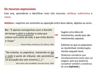 “No entanto, os populares, mantendo-se dia
e noite à porta do tribunal, são perentórios
na acusação dos sete mineiros […].”
Alice Vieira, Bica Escaldada, Casa das Letras, 2005
Os recursos expressivos
Este ano, aprenderás a identificar mais três recursos: antítese, eufemismo e
ironia.
Antítese – exprime um contraste ou oposição entre duas ideias, objetos ou seres.
Ex.: “E apenas conseguimos ouvir o barulho
da tampa a abrir e a fechar a caixa que
estava num canto da sala, e que tinha dentro
a roupa.”
António Mota, Pardinhas, Ed. Gailivro, 2005
Sugere uma ideia de
movimento, sendo que são
movimentos opostos.
Salienta-se que os populares
se mantinham ininterrupta-
mente naquele local.
(Podemos considerar que
simultaneamente existe aqui um
exagero, pelo que podemos
considerar também a existência
de uma hipérbole.)
 