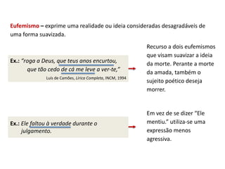 Eufemismo – exprime uma realidade ou ideia consideradas desagradáveis de
uma forma suavizada.
Ex.: “roga a Deus, que teus anos encurtou,
que tão cedo de cá me leve a ver-te,”
Luís de Camões, Lírica Completa, INCM, 1994
Recurso a dois eufemismos
que visam suavizar a ideia
da morte. Perante a morte
da amada, também o
sujeito poético deseja
morrer.
Ex.: Ele faltou à verdade durante o
julgamento.
Em vez de se dizer “Ele
mentiu.” utiliza-se uma
expressão menos
agressiva.
 